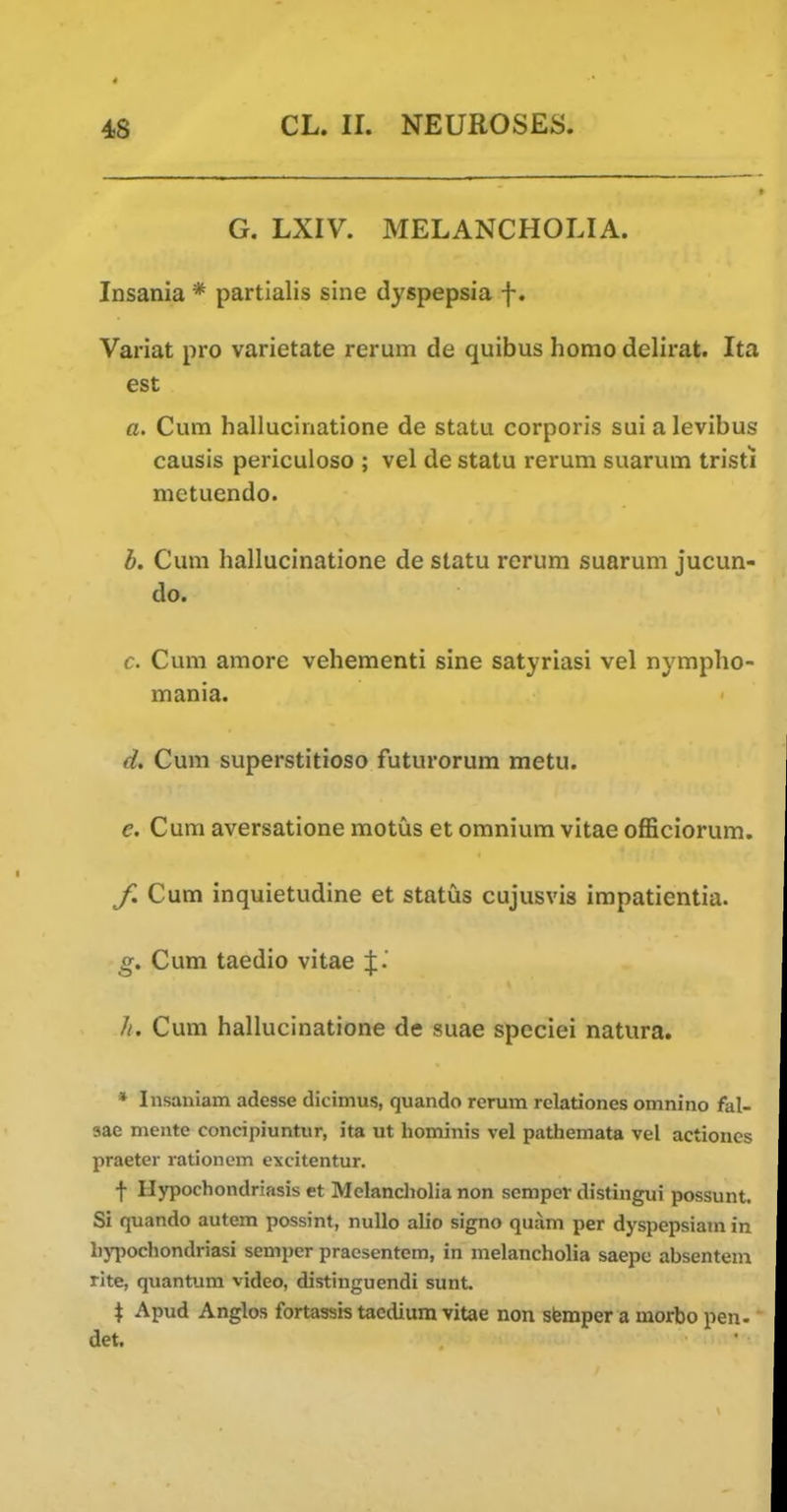 G. LXIV. MELANCHOLIA. Insania * partialis sine dyspepsia f. Variat pro varietate rerum de quibus homo delirat. Ita est a. Cum hallucinatione de statu corporis sui a levibus causis periculoso ; vel de statu rerum suarum tristi mctuendo. b. Cum hallucinatione de statu rerum suarum jucun- do. c. Cum amore vehementi sine satyriasi vel nympho- mania. d. Cum superstitioso futurorum metu. e. Cum aversatione motus et omnium vitae officiorum. Cum inquietudine et status cujusvis irapatientia. g. Cum taedio vitae Cum hallucinatione de suae speciei natura. * Insaniam adesse dicimus, quando rerum rclationes omnino fal- sae mentc concipiuntur, ita ut hominis vel pathemata vel actioncs praeter rationem excitentur. f Hypochondriasis et Melancholia non semper distingui possunt. Si quando autem possint, nuUo alio signo quam per dyspepsiam in l)}'pochondriasi semper praesentem, in melancholia saepc absentem rite, quantum video, distinguendi sunt. ^ Apud Anglos fortassis tacdium vitae non sfemper a morbo pen- det.