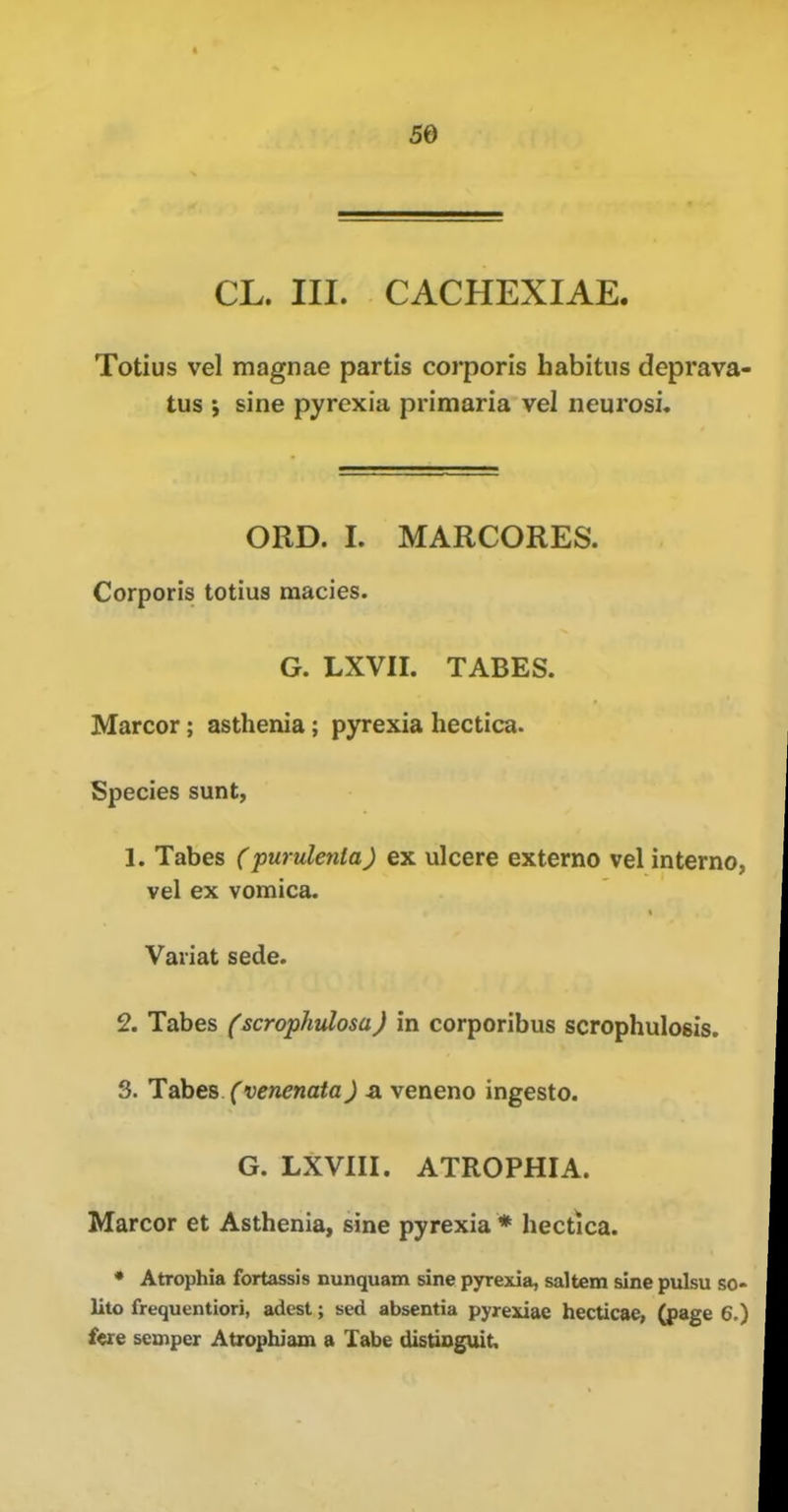 5e CL. III. CACHEXIAE. Totius vel magnae partis corporis habitus deprava- tus ; sine pyrexia primaria vel neurosi, ORD. I. MARCORES. Corporis totius macies. G. LXVII. TABES. Marcor; asthenia; pyrexia hectica. Species sunt, 1. Tabes (purulenta) ex ulcere externo vel interne, vel ex vomica. Variat sede. 2. Tabes (scrophulosa) in corporibus scrophulosis. 3. Tabes (venenata) a veneno ingesto. G. LXVIII. ATROPHIA. Marcor et Asthenia, sine pyrexia * hectica. • Atrophia fortassis nunquam sine pyrexia, saltern sine pulsu so- lito frequentiori, adest; sed absentia pyrexiae hecticae, (page 6.) fere semper Atrophiam a Tabe distioguit.