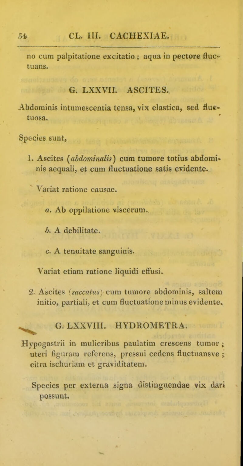 no cum palpitatione excitatio ; aqua in pectore flue- tuans. G. LXXVII. ASCITES. Abdominis intumescentia tensa, vix elastica, sed fluc- tuosa. Species sunt, 1. Ascites (abdominalis) cum tumore totius abdomi> nis aequali, et cum fluctuatione satis evidente. Variat ratione causae. a. Ab oppilatione viscerum. b. A debilitate. c. A tenuitate sanguinis. Variat etiam ratione liquidi effusi. 2. Ascites ''saccatus) cum tumore abdominis, saltern initio, partiali, et cum fluctuatione minus evidente. .^^^ G. LXXVIII. HYDROMETRA. Hypogastrii in raulieribus paulatim crescens tumor ; uteri figuram referens, pressui cedens fluctuansve ; citra ischuiiam et graviditatem. Species per externa signa distiuguendae vix dari possunt.