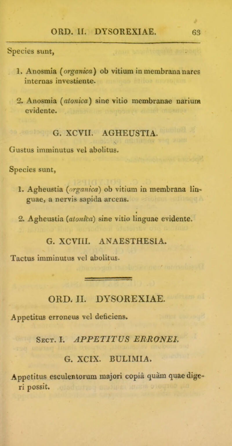 Species sunt, 1. Anosmia {organica) oh vitium in membrana nares internas investiente. 2. Anosmia (atonica) sine vitio membranae narium evidente. G. XCVII. AGHEUSTIA. Gustus imminutus vel abolitus. Species sunt, 1. Agheustia (nrganica) oh vitium in membrana IIa« guae, a nervis sapida arcens. t 2. Agheustia {atonita) sine vitio linguae evidente. G. XCVIII. ANAESTHESIA. Tactus imminutus vel abolitus. ORD. II. DYSOREXIAE. Appetitus erroneus vel deficiens. Sect, I. APPETITUS ERRONEI. G. XCIX. BULIMIA. Appetitus esculentorum majori copia quam quae dige- ri possit.