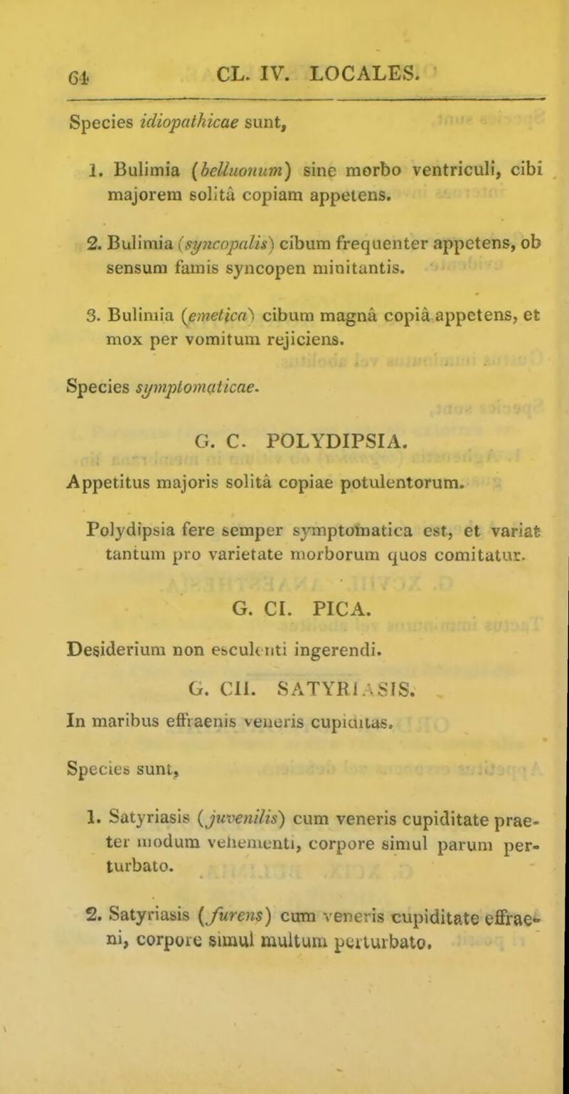 Species idiopalhicae sunt, 1. Bulimia {belluonum) sine morbo ventricull, cibi majoiera solita copiam appeiens. 2. Bulimia (syncopalis) cibum frequenter appetens, ob sensum famis syncopen minitantis. 3. Bulimia {emetica\ cibum magna copia appetens, et mox per vomitum rejiciens. Species symplomatticae. G. C. POLYDIPSIA. Appetitus majoris solita copiae potulentorum. Polydipsia fere semper s3^mpton)atica est, et variafe tantum pro varietate morborum quos comitatur. G. CL PICA. Desiderium non escuk iiti ingerendi. G. Cll. SATYRIASIS. In maribus effraenis veneris cupictiias. Species sunt, 1. Satyriasis {juvenilis) cum veneris cupiditate prae- ter modum vehementi, corpore simul parum per- turbato. 2. Satyriasis {furens) cum veneris cupiditate effrae- ni, corpoie simul muitum peiturbato.