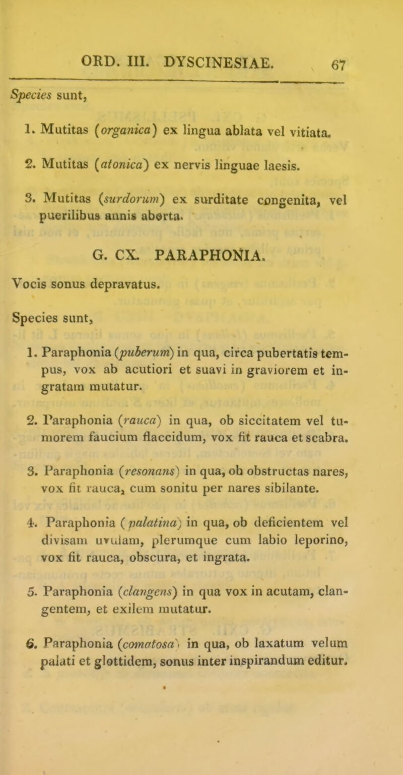 Species sunt, 1. Mutitas (organica) ex lingua ablata vel vitiata. 2. Mutitas {atonica) ex nervis linguae laesis. 3. Mutitas (surdorum) ex surditate congenita, vel puerilibus annis aberta. G. ex. PARAPHONIA. Vocis sonus depravatus. Species sunt, 1. ParaTphoma (puberum) in qua, circa pubertatis tem- pus, vox ab acutiori et suavi in graviorem et in- gratam rautatur. 2. Paraphonia (rauca) in qua, ob siccitatem vel tu- niorem faucium flaccidum, vox fit rauca et scabra. 3. Paraphonia (resonans) in qua, ob obstructas nares, vox fit rauca, cum sonitu per nares sibilante. 4. Paraphonia ( valatina) in qua, ob deficientem vel divisani uvulam, plerumque cum labio leporino, vox fit rauca, obscura, et ingrata. 5. Paraphonia (clangais) in qua vox in acutam, clan- gentem, et exiltrn rautatur. 6. Paraphonia {comotosn < in qua, ob laxatum velum paiati et glottidera, sonus inter inspirandum editur. »