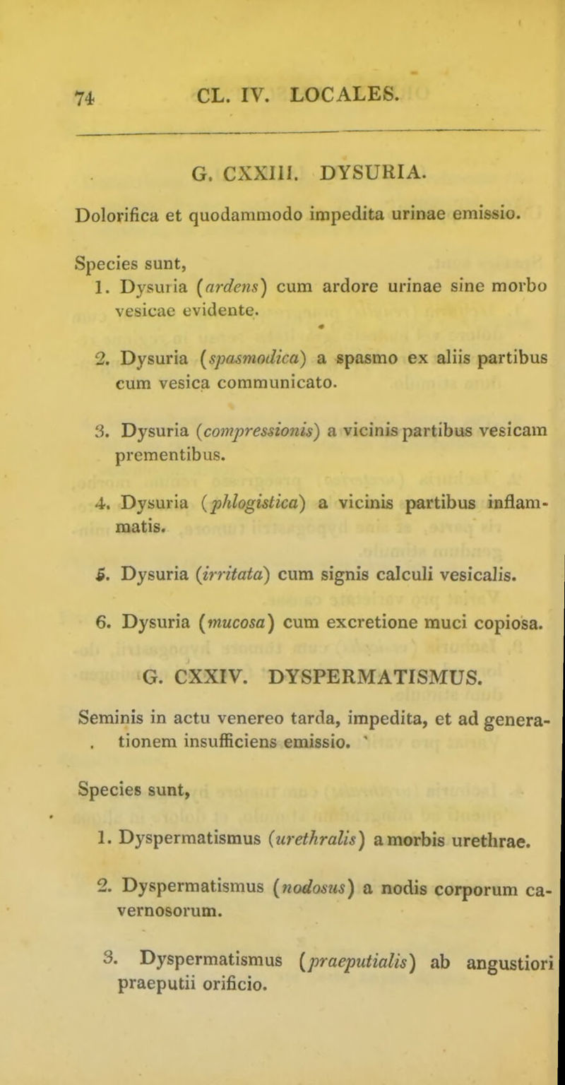 G. CXXIII. DYSURIA. Dolorifica et quodammodo impedita urinae emissio. Species sunt, 1. Dysuiia {nrdens) cum ardore urinae sine morbo vesicae evidente. 2. Dysuria {spasmodica) a spasmo ex aliis partibus cum vesica communicato. 3. Dysuria (compressionis) a vicinis partibus vesicam prementibus. 4. Dysuria {phlogistica) a vicinis partibus inflam- matis. 5. Dysuria {irritata) cum signis calculi vesicalis. 6. Dysuria {mucosa) cum excretione muci copiosa. G. CXXIV. DYSPERMATISMUS. Seminis in actu venereo tarda, impedita, et ad genera tionem insufficiens emissio.  Species sunt, 1. Dyspermatismus (urethralis) amorbis urethrae. 2. Dyspermatismus {nodosiis) a nodis corporum ca- vernosorum. 3. Dyspermatismus {praeputialis) ah angustioi praeputii orificio.