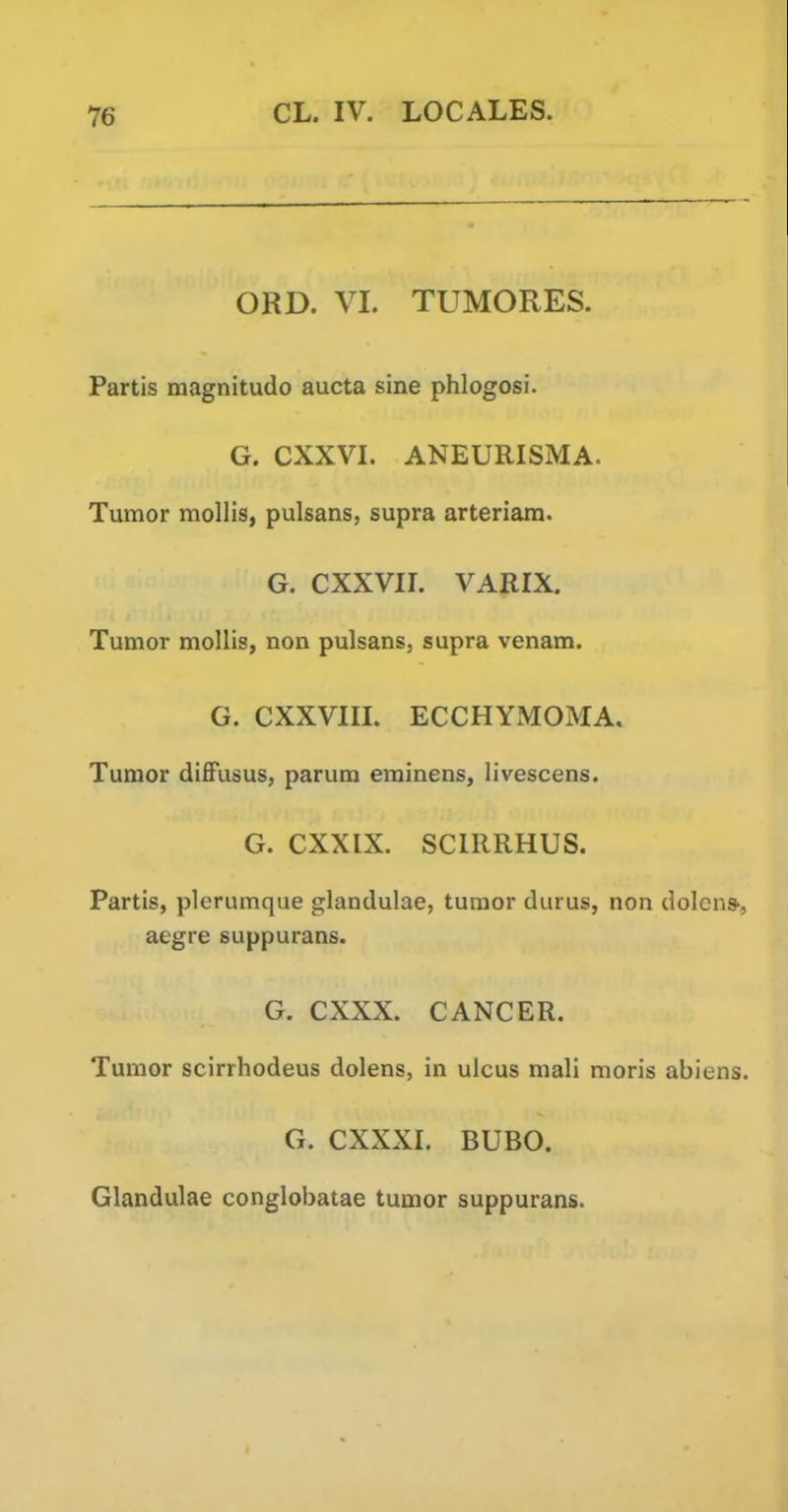 ORD. VL TUMORES. Partis magnitudo aucta sine phlogosi. G. CXXVL ANEURISMA. Tumor mollis, pulsans, supra arteriam. G. CXXVIL VARIX. Tumor mollis, non pulsans, supra venam. G. CXXVIIL ECCHYMOMA. Tumor diffusus, parum erainens, livescens. G. CXXIX. SCIRRHUS. Partis, plerumque glandulae, tumor durus, non dolcns', aegre suppurans. G. CXXX. CANCER. Tumor scirrhodeus dolens, in ulcus mali moris abiens. G. CXXXI. BUBO. Glandulae conglobatae tumor suppurans.