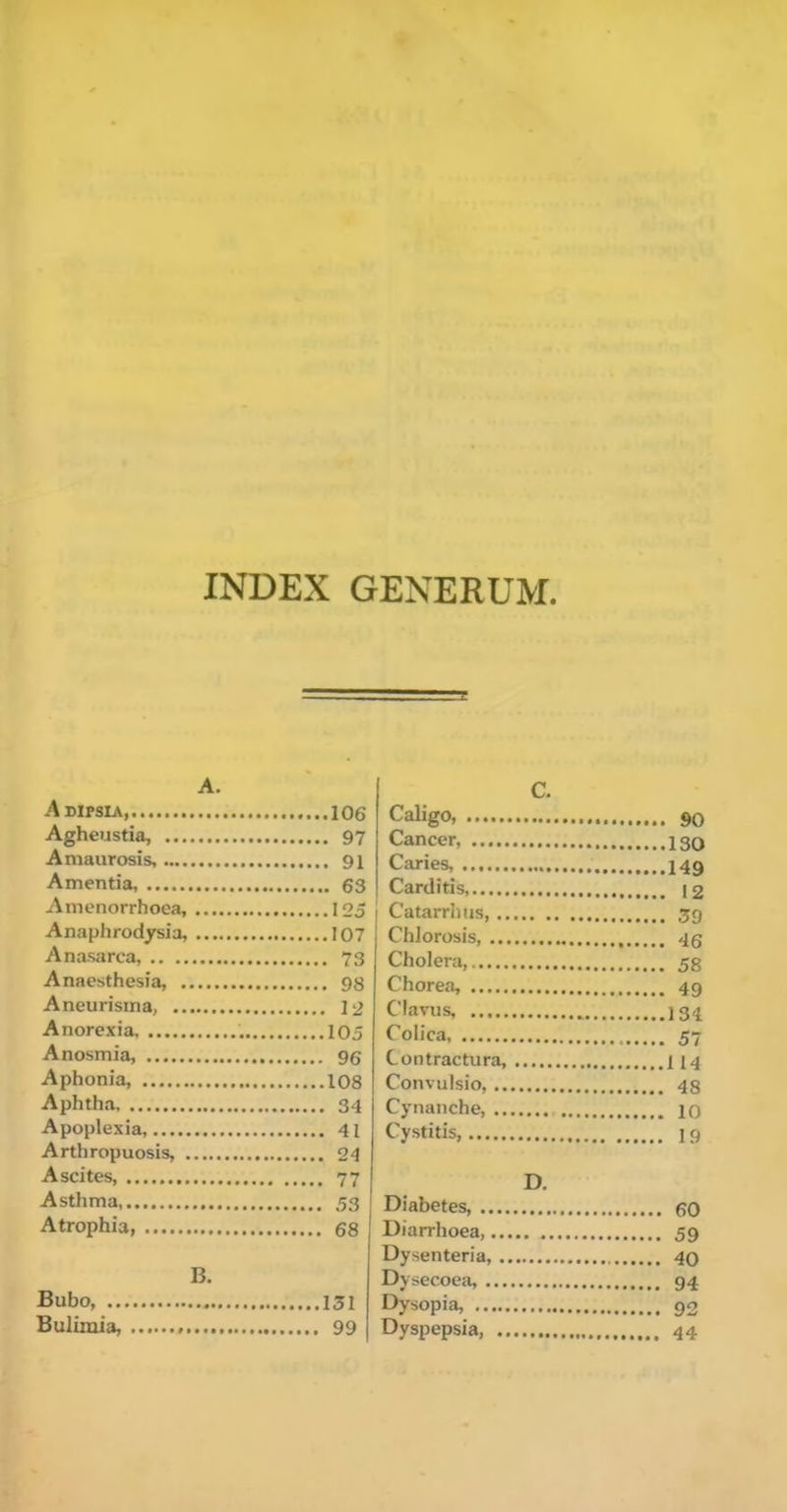 INDEX GENERUM. A. Adipsia 106 Agheustia, 97 Amaurosis, 91 Amentia, 63 Amenorrhoea, 125 Anaphrodysia, 107 Anasarca, 73 Anaesthesia, 98 Aneurisma, 12 Anorexia, 105 Anosmia, 96 Aphonia, 108 Aphtha 34 Apoplexia, 41 Arthropuosis, 24 Ascites, 77 Asthma, 53 Atrophia 68 B. Bubo, 131 Bulimia, 99 Caligo, 90 Cancer, 130 Caries, 149 Carditis, 12 I Catarrhus, 39 Chlorosis, 45 Cholera, 55 Chorea, 49 Clavus, 134 Coiica, 57 Contractura, 114 Convulsio, 48 Cynaiiche, 10 Cystitis, 19 D. Diabetes, go Diarrhoea, 59 Dysenteria, , 40 Dysecoea, 94 Dysopia, 92 Dyspepsia, 44