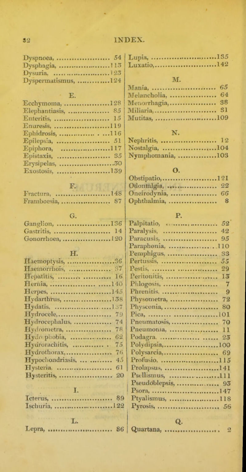 Dyspnoea, 54 Dysphagia, 115 Dysuria I 23 Dyspennatismiis 124 E. Ecchymoina, 128 Elephantiasis, 85 Enteritis, 15 Enuresis 119 Ephidrosis, 116 Epilepsia, 51 Epiphora, 117 Epistaxis, 35 Erysipelas 30 Exostosis, 139 F. Fractura, 148 Framboesia, 87 G. Ganglion 136 Gastritis, 14 Gonorrhoea, 120 H. Haemoptysis 36 Haeinorrliois, :i7 Hepatitis, 16 Hernia, 140 Herpes 145 Hydarthrus, 138 Hydatis I;v7 Hydrocele, 79 Hydroceijhalus. 74 Hydfonietra, 78 HyJi' piiobia, 62 Hyurorachitis, 75 Hydrothorax, 7') Hypocliondriasis 45 Hysteria 61 Hysteritis, 20 I. Icterus 99 Ischuria, 122 L. Lepra, 86 Lupia, 1S5 Luxatio 142 M. Mania, 65 Melancholia 64 Meiiorrhagia, 38 Miliaria, 31 Mutitas, 109 N. Nephritis, 12 Nostalgia, ....104 Nymphomania, 103 O. Obstipatio, 121 Odontalgi flj •«••••••• 22 Oneirodynia, 66 Ophthalmia, 8 P. Palpitatio 52 Paralysis, 42 Paracusis, 95 Paraph on ia, . 110 Pemphigus 33 Pertussis, 55 Pest is 29 Peritonitis, 13 PIdogosis 7 Phrenitis 9 Physometra, 72 Physconia, 80 Pica 101 Pneumatosis, 70 Pneumoriia, 11 Podagra 25 Polydipsia, 100 Polysarcia, 69 ProFusio 115 Prolapsus, 141 Psfcllismus, Ill I Pseudoblepsis, 93 I Psora, 147 Ptyalismus, 118 Pyrosis, 56 I Q. I Quartana, ,