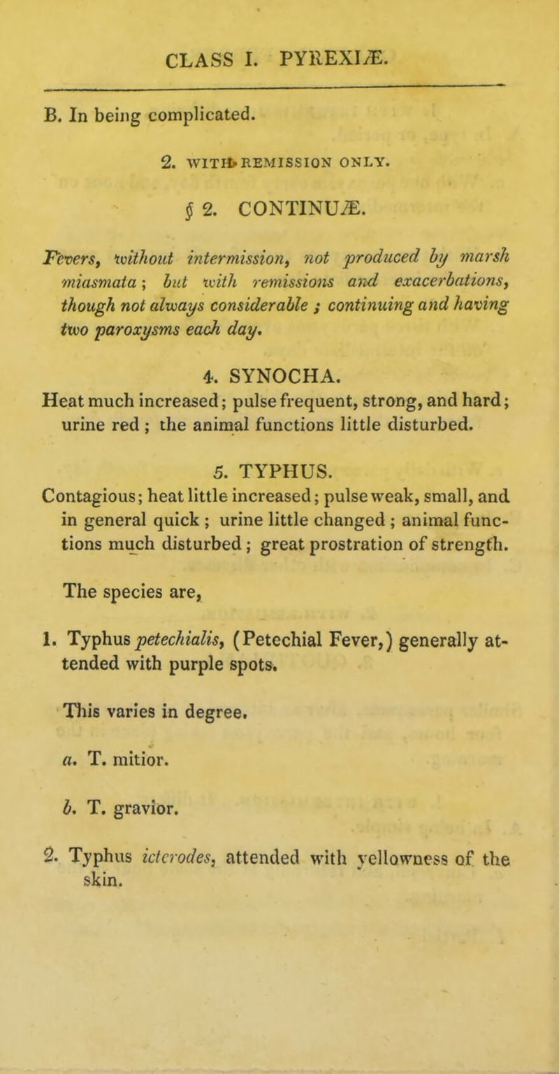 B. In being complicated. 2. WITPfrREMISSION ONLY. § 2. CONTINUi^:. FeverSf ivithout intermission, not produced hy marsh miasmata; hut ivith remissions and exacerbations, though not alvoays considerable ; continuing and having ttvo paroxysms eadi day, 4.. SYNOCHA. Heat much increased; pulse frequent, strong, and hard; urine red ; the animal functions little disturbed. 5. TYPHUS. Contagious; heat little increased; pulse weak, small, and in general quick ; urine little changed; animal func- tions much disturbed; great prostration of strength. The species are, 1. Ty^hnspetechialis, (Petechial Fever,) generally at- tended with purple spots. Tin's varies in degree. a. T. mitior. b. T. gravior. 2. Typhus ictcrodes, attended with yellowness of the skin.