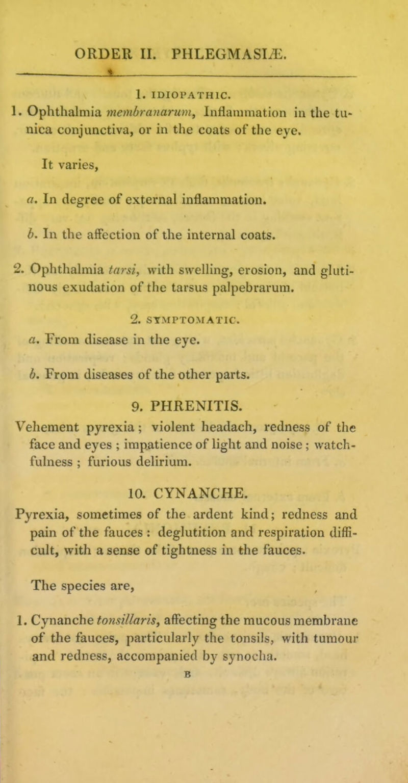 »_ —- - 1. IDIOPATHIC. 1. Ophthalmia membrauarum^ Inflammation in the tu- nica conjunctiva, or in the coats of the eye. It varies, o. In degree of external inflammation. b. In the affection of the internal coats. 2. Ophthalmia tarsi, with swelling, erosion, and gluti- nous exudation of the tarsus palpebrarum. 2. SYMPTOMATIC. a. From disease in the eye. b. From diseases of the other parts. 9. PHRENITIS. Vehement pyrexia; violent headach, redness of the face and eyes ; impatience of light and noise; watch- fulness ; furious delirium. 10. CYNANCHE. Pyrexia, sometimes of the ardent kind; redness and pain of the fauces : deglutition and respiration diffi- cult, with a sense of tightness in the fauces. The species are, 1. Cynanche totisiliaris, affecting the mucous membrane of the fauces, particularly the tonsils, with tumour and redness, accompanied by synocha. B