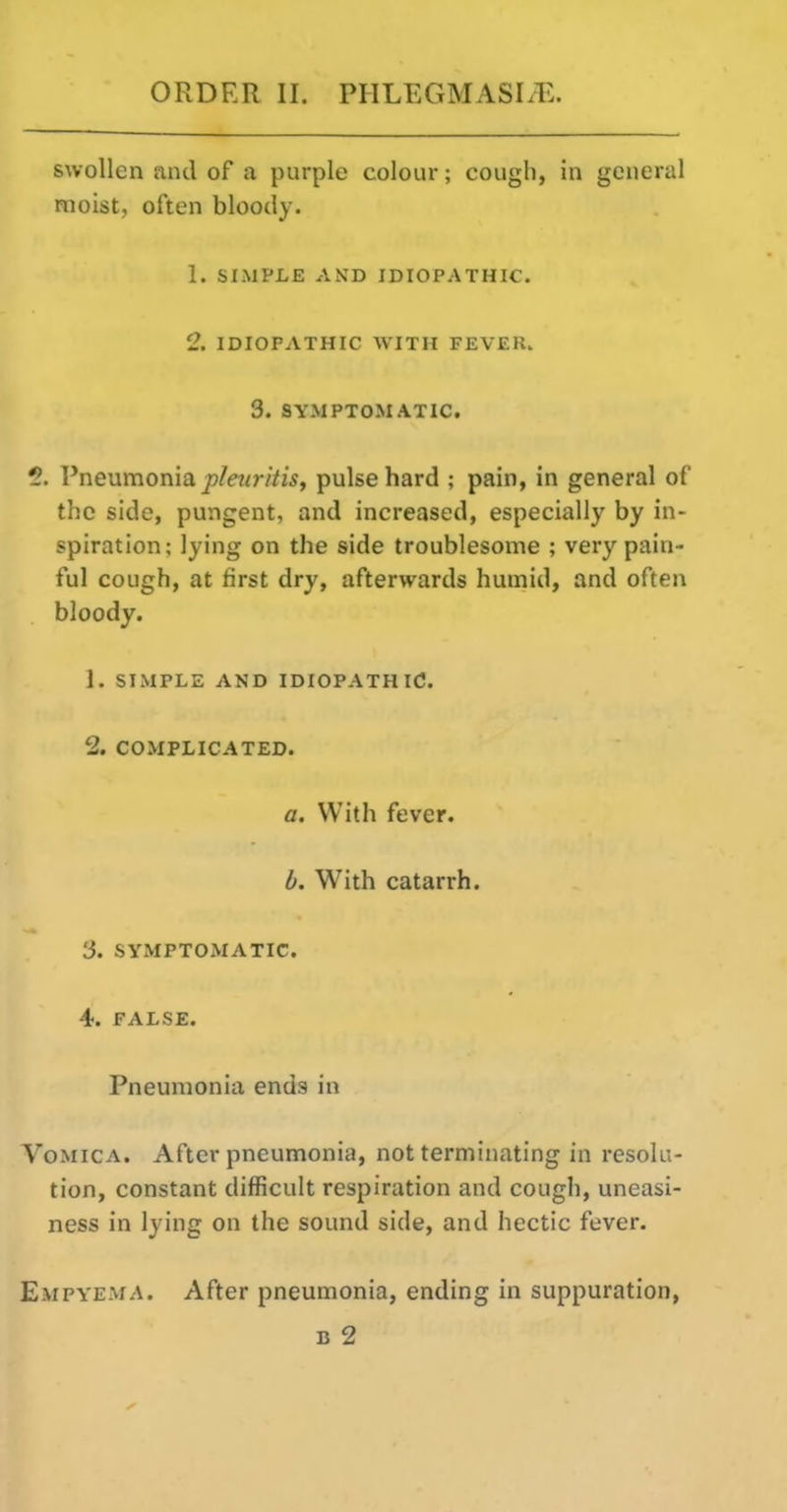 swollen and of a purple colour; cough, in general moist, often bloody. 1. SIMPLE AND IDIOPATHIC. 2. IDIOPATHIC WITH FEVER. 3. SYMPTOMATIC. 5. Pneumonia ^/rar/Vw, pulse hard ; pain, in general of the side, pungent, and increased, especially by in- spiration; lying on the side troublesome ; very pain- ful cough, at first dry, afterwards humid, and often bloody. 1. SIMPLE AND IDIOPATHIC. 2. COMPLICATED. a. With fever. b. With catarrh. 3. SYMPTOMATIC. 4. FALSE. Pneumonia ends in Vomica. After pneumonia, not terminating in resolu- tion, constant difficult respiration and cough, uneasi- ness in lying on the sound side, and hectic fever. Empyema. After pneumonia, ending in suppuration, B 2