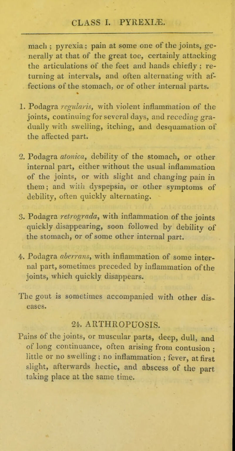 macli ; pyrexia; pain at some one of the joints, ge- nerally at that of the great toe, certainly attacking the articulations of the feet and hands chiefly ; re- turning at intervals, and often alternating with af- fections of the stomach, or of other internal parts. 1. Podagra regularis, with violent inflammation of the joints, continuing for several days, and receding gra- dually with swelling, itching, and desquamation of the affected part. 2. Podagra atonica, debility of the stomach, or other internal part, either without the usual inflammation of the joints, or with slight and changing pain in them; and wilii dyspepsia, or other symptoms of debility, often quickly alternating. 3. Podagra retrograda^ with inflammation of the joints quickly disappearing, soon followed by debility of the stomach, or of some other internal part. 4. Podagra aberrmis, with inflammation of some inter- nal part, sometimes preceded by inflammation of the joints, which quickly disappears. The gout is sometimes accompanied with other dis- eases. 24. ARTHROPUOSIS. Pains of the joints, or muscular parts, deep, dull, and of long continuance, often arising from contusion ; little or no swelling; no inflammation; fever, at first slight, afterwards hectic, and abscess of the part taking place at the same time.