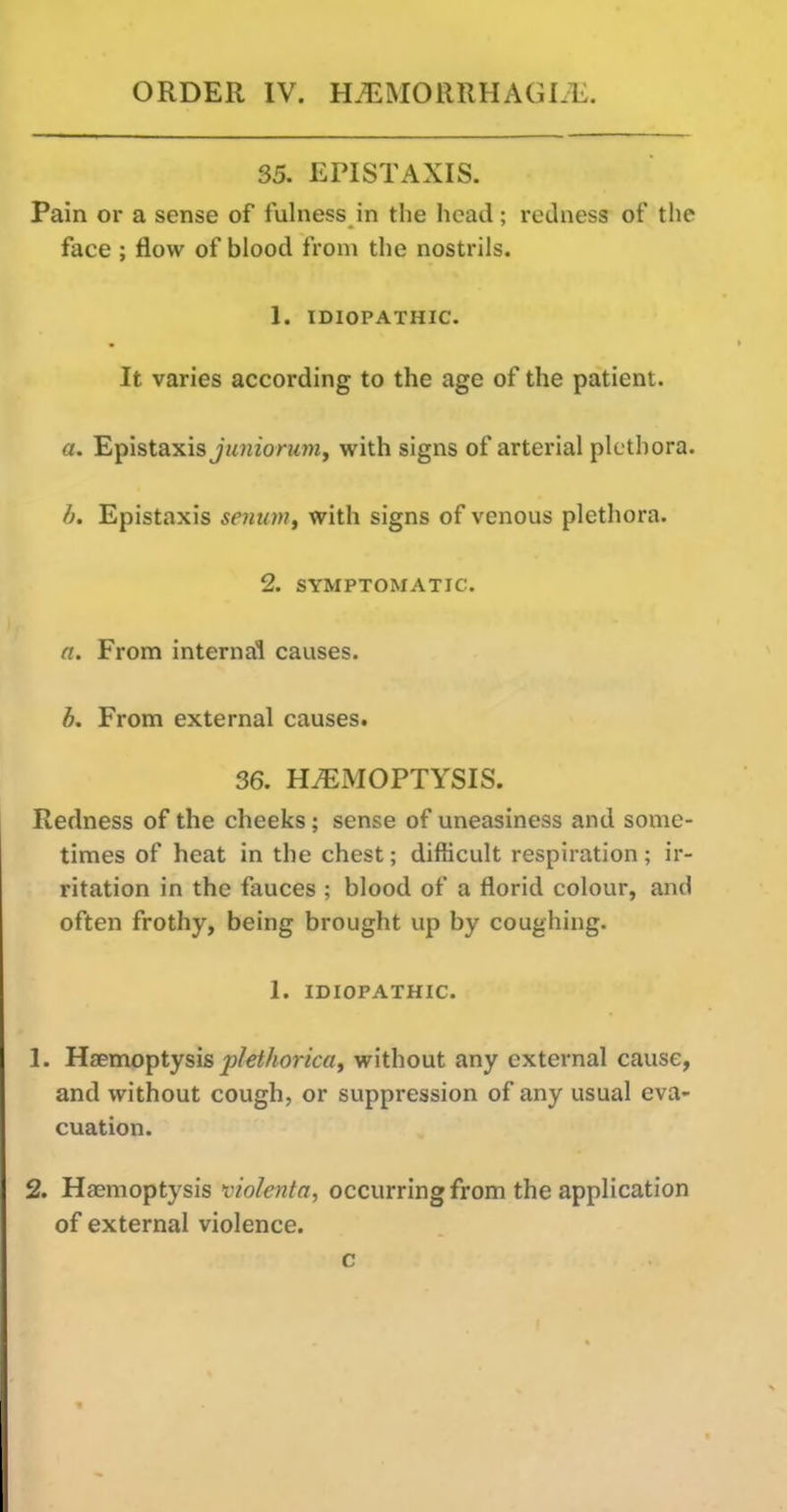 35. EPISTAXIS. Pain or a sense of fulness in the head; redness of the face ; flow of blood from the nostrils. 1. IDIOPATHIC. It varies according to the age of the patient. a. Epistaxisj/mzorMm, with signs of arterial plethora. h. Epistaxis senuniy with signs of venous plethora. 2. SYMPTOMATIC n. From internal causes. b. From external causes. 36. HAEMOPTYSIS. Redness of the cheeks; sense of uneasiness and some- times of heat in the chest; difficult respiration ; ir- ritation in the fauces ; blood of a florid colour, and often frothy, being brought up by coughing. 1. IDIOPATHIC. 1. Haemoptysis j9/e^/ionc«, without any external cause, and without cough, or suppression of any usual eva- cuation. 2. Haemoptysis violenta, occurring from the application of external violence. c