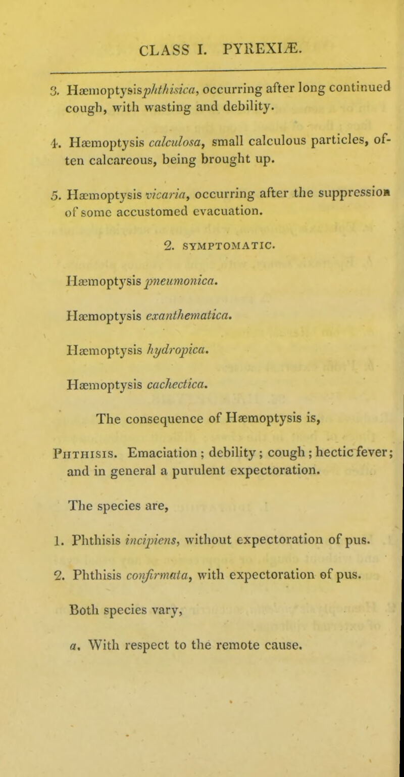 3. HaemoptysispZ/Mmcfl, occurring after long continued cough, with wasting and debility. 4-. Hemoptysis calculosa, small calculous particles, of- ten calcareous, being brought up. 5. Haemoptysis vkaria, occurring after the suppression of some accustomed evacuation. 2. SYMPTOMATIC. Haemoptysis pneumonica. Haemoptysis exanthematica. Hemoptysis hydropica. Hemoptysis cachectica. The consequence of Hemoptysis is, Phthisis. Emaciation ; debility; cough; hectic fever; and in general a purulent expectoration. The species are, 1. Phthisis incipiens, without expectoration of pus. 2. Phthisis coiifirmata, with expectoration of pus. Both species vary, a. With respect to the remote cause.