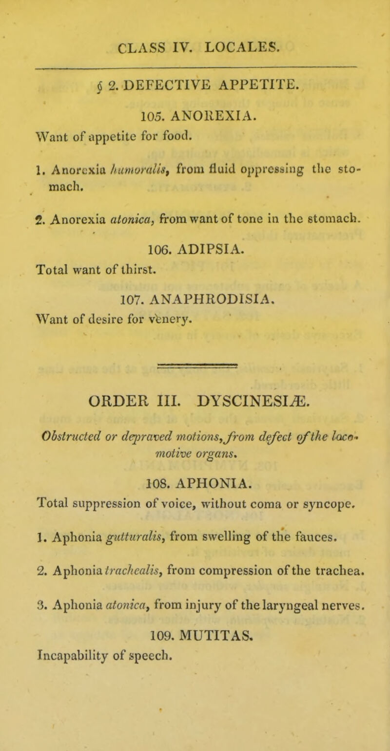 § 2. DEFECTIVE APPETITE. 105. ANOREXIA. Want of appetite for food. 1. Anorexia /tumoralis, from fluid oppressing tlie sto- mach. 2. Anorexia atonica, from want of tone in the stomach. 106. ADIPSIA. Total want of thirst. 107. ANAPHRODISIA. Want of desire for vinery. ORDER in. DYSCINESI^. Obstructed or depraved motions fjrom defect of the loco- motive organs, 108. APHONIA. Total suppression of voice, without coma or syncope, 1. Aphonia gutturalis, from swelling of the fauces. 2. Aphonia, trachealisJ from compression of the trachea. 3. Aphonia atonica^ from injury of the laryngeal nerves. 109. MUTITAS. Incapability of speech.