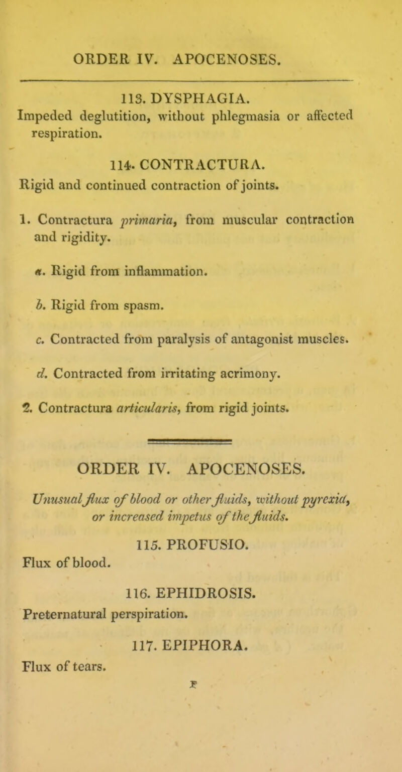 ORDER IV. APOCENOSES, 113. DYSPHAGIA. Impeded deglutition, without phlegmasia or affected respiration. 114. CONTRACTURA. Rigid and continued contraction of joints. 1. Contractura ^'nVnarifl, from muscular contraction and rigidity. «. Rigid from inflammation. h. Rigid from spasm. c. Contracted from paralysis of antagonist muscles. d. Contracted from irritating acrimony. 2. Contractura articularis, from rigid joints. ORDER IV. APOCENOSES. Unusual Jliix of blood or other Jluids, toithout pyrexiu, or increased impetus of theJluids. 115. PROFUSIO. Flux of blood. 116. EPHIDROSIS. Preternatural perspiration. 117. EPIPHORA. Flux of tears.