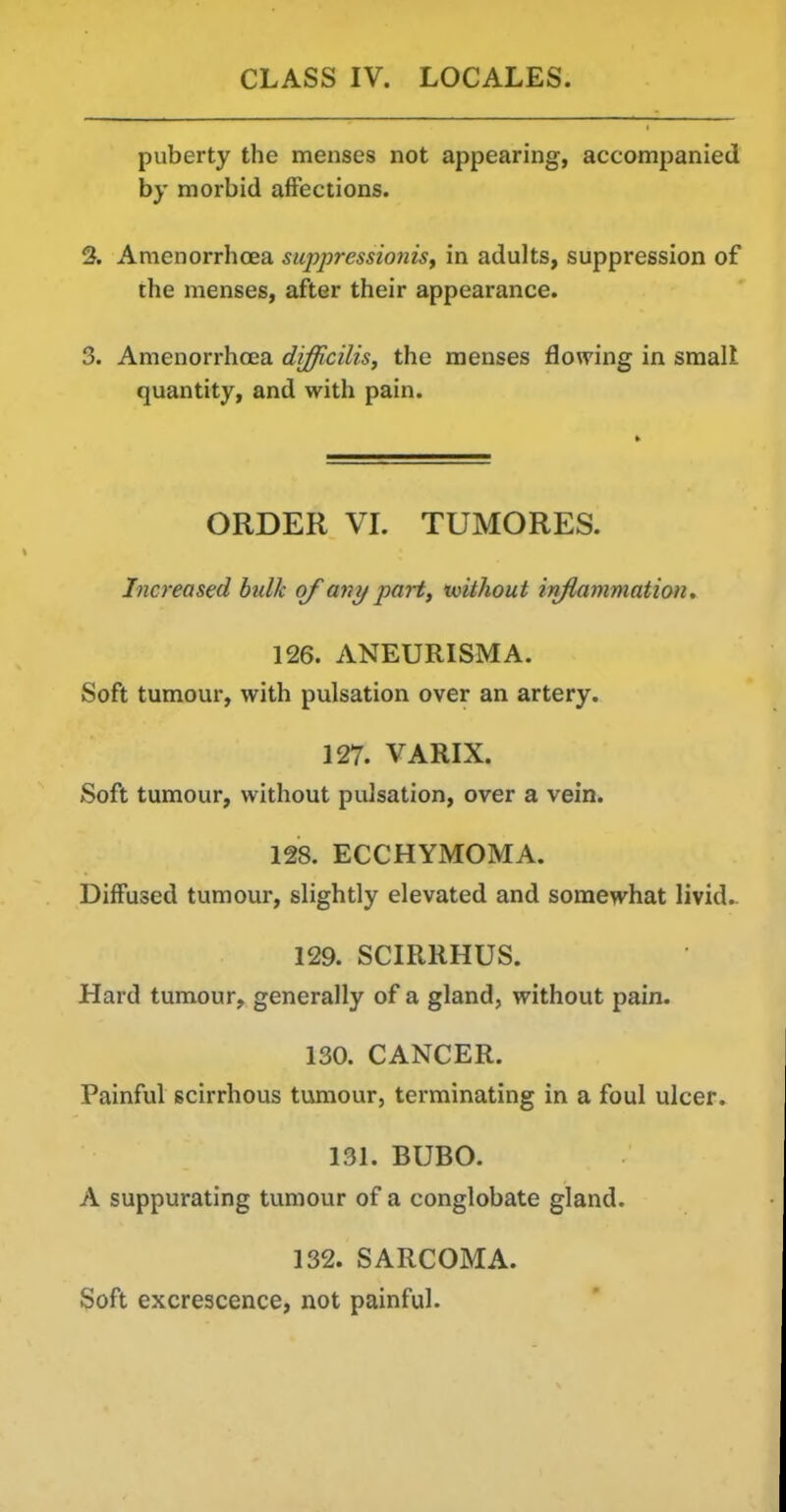 puberty the menses not appearing, accompanied by morbid affections. 2. Amenorrhoea suppressioniSf in adults, suppression of the menses, after their appearance. 3. Amenorrhoea difficilis, the menses flowing in smalt quantity, and with pain. ORDER VL TUMORES. Increased bulk of any part, tvithout inflammation. 126. ANEURISMA. Soft tumour, with pulsation over an artery. 127. VARIX. Soft tumour, without pulsation, over a vein. 128. ECCHYMOMA. Diffused tumour, slightly elevated and somewhat livid.. 129. SCIRRHUS. Hard tumour, generally of a gland, without pain. 130. CANCER. Painful scirrhous tumour, terminating in a foul ulcer. 131. BUBO. A suppurating tumour of a conglobate gland. 132. SARCOMA. Soft excrescence, not painful.