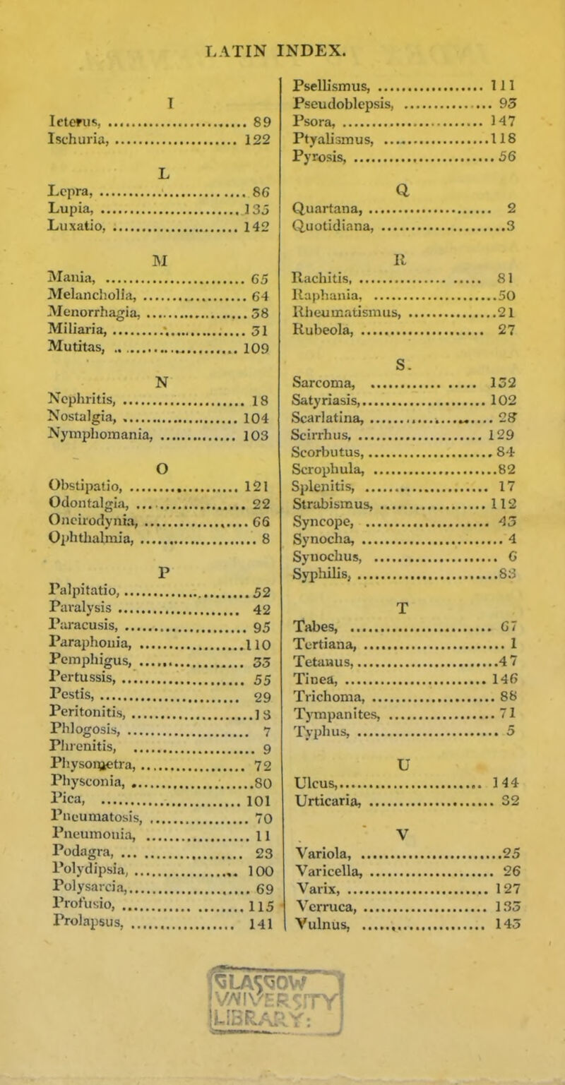 I letmis, 89 Ischuria, 122 L Lepra, 86 Lupia, 133 Luxatio, 142 I\I Mania G5 Melancholia, 64 Menorrhagia, 58 Miliaria, 51 Mutitas, 109 N Nephritis, 18 Nostalgia, 104 Nymphomania, 103 O Obstipalio 121 Odontalgia, 22 Oneirodynia, ,..,.66 Ophthalmia, 8 P Palpitatio, 52 Paralysis 42 Paracusis 95 Paraphouia, 110 Pemphigus, 35 Pertussis, 55 Pestis, 29 Peritonitis, ] S Phlogosis, 7 Phrcnitis, 9 Physoiijetra 72 Physconia 80 I'ica, 101 Pneumatosis, 70 Pneumonia, 11 Podagra 23 Polydipsia, 100 Polysaicia, 69 Profusio, 115 Prolapsus, 141 Psellismus, ... Pseudoblepsis, Psora, Ptyaliomus, Pyrosis, .... Q Quartana, . Quotidiana, II Rachitis llaphania, llheumatismus, Rubeola, S. Sarcoma, Satyriasis Scarlatina, Scirrhus Scorbutus, Scrophula, Splenitis, Strabismus, Syncope, Synocha, Synoclius, Syphilis, T Tabes, , Tertiana, ... Tetanus,.... Tinea, , Trichoma, .. Tympanites, Tjphus, U Ulcus, Urticaria, V Variola, Varicella, Varix, Verruca, , I Vulnus,