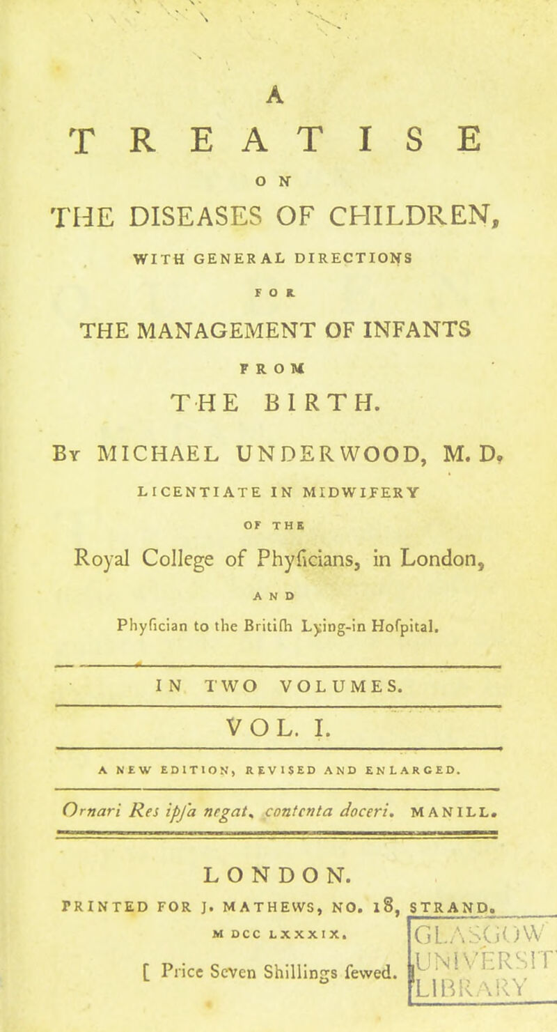 TREATISE O N THE DISEASES OF CHILDREN, WITH GENERAL DIRECTIONS F o K. THE MANAGEMENT OF INFANTS FROM THE BIRTH. By MICHAEL UNDERWOOD, M. D, LICENTIATE IN MIDWIFERY OF THE Royal College of Phyficians, in London, AND Phyfician to the Britifh Lying-in Hofpital. IN 1' W O VOLUMES. VOL. I. A NEW EDITION, REVISED AND ENLARGED. Ornari Res ipj'a nrgat, cnntcnta tioceri, MANILL. LONDON. PRINTED FOR ]. MATHEWS, NO. 18, STRAND. M DCC LXXXIX. [ Price Seven Shillings fewed. UNiVERsrr LIBRARY