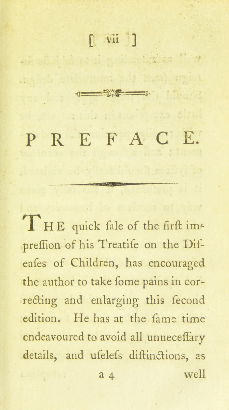 PREFACE. T H E quick fale of the firft im* preffion of his Treatife on the Dif- eafes of Children, has encouraged the author to take fome pains in cor- re£ling and enlarging this fecond edition. He has at the fame time endeavoured to avoid all unneceilary details, and ufelefs diftindions, as a 4 well