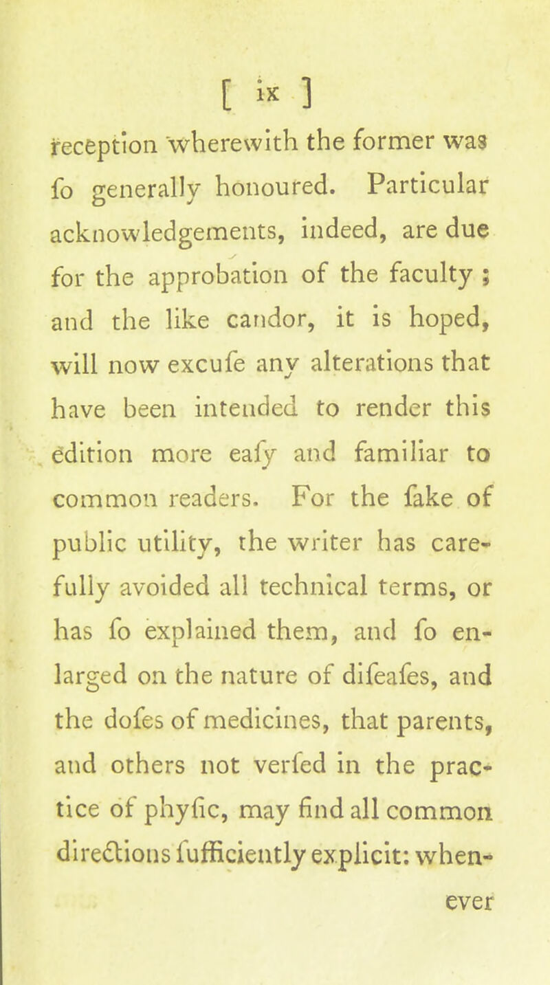 [ ] reception wherewith the former was fo generally honoured. Particular acknowledgements, indeed, are due for the approbation of the faculty ; and the like candor, it is hoped, will now excufe any alterations that have been intended to render this edition more eafy and familiar to common readers. For the fake of public utility, the writer has care- fully avoided all technical terms, or has fo explained them, and fo en- larged on the nature of difeafes, and the dofes of medicines, that parents, and others not verfed in the prac- tice of phyfic, may find all common diredtions fufficiently explicit: when- ever