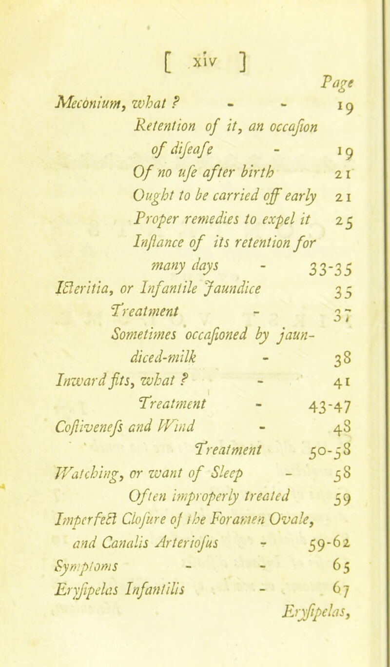 Mecdnium, what ? - - i ^ Retention of it, an occafion of difeafe - 19 Of no ufe after birth 21 Ought to be carried off early 21 Proper remedies to expel it 25 Lnfiance of its retention for many days - 33-3S I5!eritia, or Infantile Jaundice 35 T'reatment - 3 ~ Sometimes occafioned by jaun- diced-milk - 38 Inward jits, what f - 41 Treatment - 43-47 Coflivenefs and Wind - 48 Treatment 50-5 S JVatchingy or want of Sleep - 38 Often improperly treated 59 ImperfeEl Cdoji'.re of the Foramen Ovale, and Canalis Arteriofus r 59-62 Symptoms - - 65 Eryfipclas Infantilis - 67 ErxfipehiSj