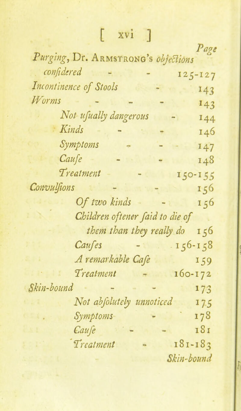 Page Purging, Dr. Armstrong's objeclions cotiftdered - - 125-127 Inconlinence of Stools - 14^ PPorms - - - Not iifually dangerous - 144 Kinds - 146 Symptoms - - - 147 Caufe - - 148 Treatment - ^ 5 o' ^ 5 5 Convulftons - - 156 Of two kinds - 156 Children oftener faid to die of them than they really do 156 Caiifes - 156-158 u4 remarkable Cafe 159 Treatment - 160-172 Skin-hound - - 173 Not ahfolutely unnoticed 175 Symptoms - 178 toy^ - - 181 'Treatment - 181-183 Skin-bound