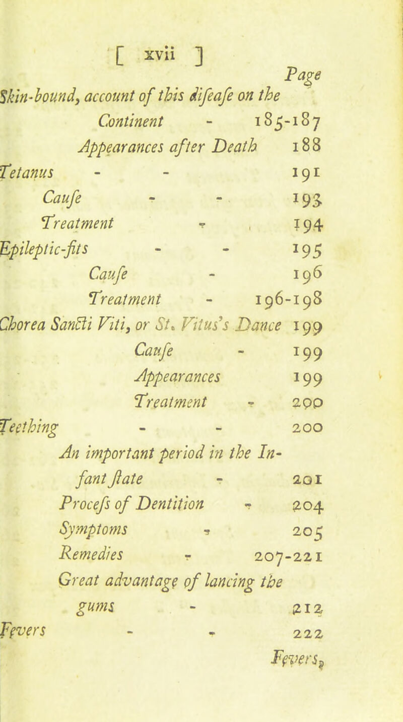 Skin-bound, account of this dtfeafe on the Continent - 185-187 Appearances after Death 188 Tetanus - - 191 Caufe r -. 193. Treatment ▼ , 194 Epileptic-fits - - 195 Caufe - 196 Treatment - 196-198 Chorea San^i Viti, or St» Vitus''s Dance 199 Caufe - 199 Appearances 199 Treatment - 2,pp Teething - - 200 An important period in the In- fant flat e r 201 Procefs of Dentition - ^204 Symptoms 205 Remedies - 207-221 Great advantage of lancing the gums - sLiz Fevers - T 222 F^i^ers^