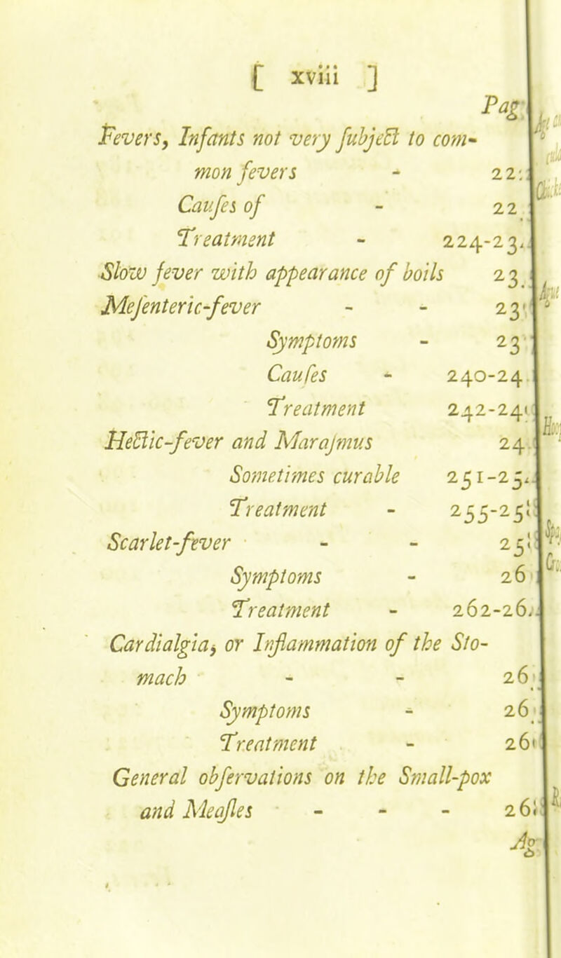 XVlll 3 Pevers, Infants not very fuhjeEl to com-' mon fevers - 22; Caufes of - 22 'Treatment - 224-23. •Slow fever with appearance of boils 23 Mefenteric'fever Symptoms Caufes 'Treatment Ile^iic-fever and Marajnms So?netimes curable Treatment Scarlet-fiver Symptoms Treatment Cardialgiay or Inflammation of the Sto- mach - - it Symptoms - 2.t Treatment - ii General obfervations on the Small-pox and Meqfles - - - i( A 23' 23 240-24 242-24 24 251-25 255-25 25 26 262-26