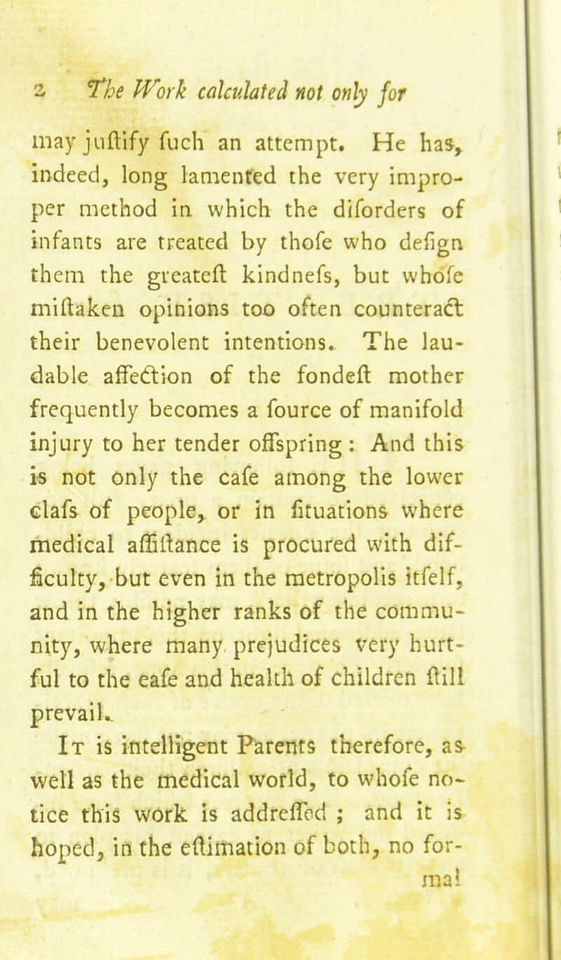 s The IVork calculated not only for may jiiftify fuch an attempt. He has, indeed, long lamented the very impro- per method in which the diforders of infants are treated by thofe who defign them the gueatefl kindnefs, but whofe miftaken opinions too often counteract their benevolent intentions.. The lau- dable affedtion of the fondeft mother frequently becomes a fource of manifold injury to her tender offspring : And this i« not only the cafe among the lower clafs of people, or in fituations where medical affillance is procured with dif- ficulty, but even in the metropolis itfelf, and in the higher ranks of the commu- nity, where many prejudices very hurt- ful to the eafe and health of children Hill prevail.. It is intelligent Parents therefore, as well as the medical world, to whofe no- tice this work is addreffcd ; and it is hoped, in the eftimation of both, no for- mal