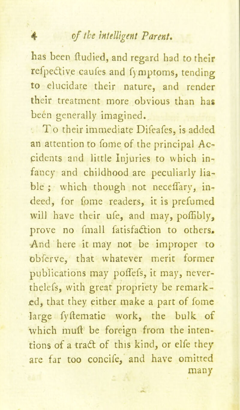 has been fludied, and regard had to rheir refpedtiye caules and fymptoms, tending to elucidare their nature, and render their treatment more obvious than has been generally imagined. To their immediate Difeafes, is added an attention to fome of the principal Ac^ pidents and little Injuries to which in- fancy and childhood are peculiarly lia- ble ; which though not neceflary, in- deed, for fome readers, it is prefumed will have their ufe, and may, poflibly, prove no fmall fatisfaftion to others. -And here it may not be improper to obferve, that whatever merit former publications may poflefs, it may, never- thelefs, with great propriety be remark- ed, that they either make a part of fome large fyftematic work, the bulk of which muft be foreign from the inten- tions of a tradt of this kind, or elfe they are far too concife, and have omitted many