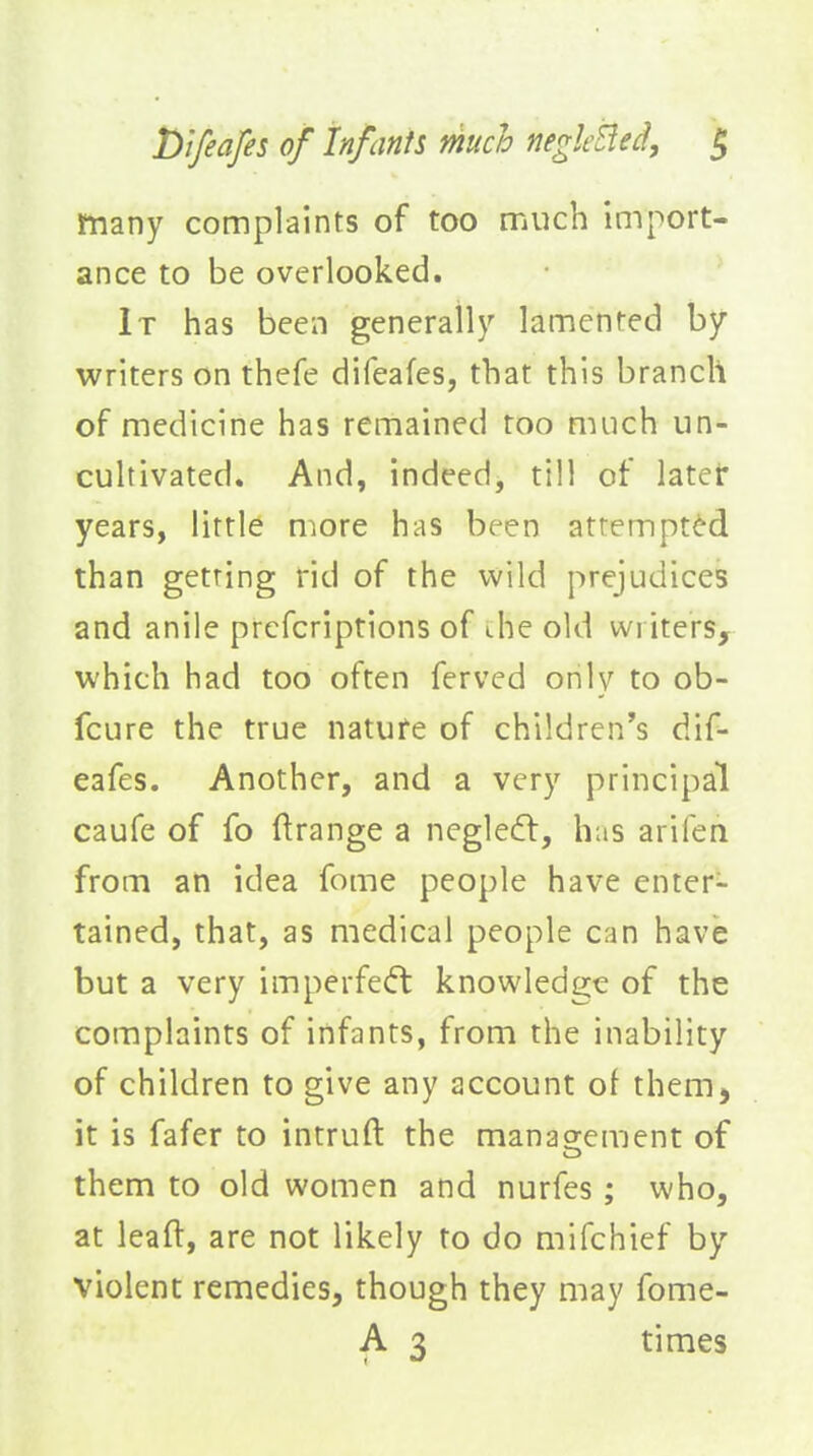 many complaints of too much import- ance to be overlooked. It has been generally lamented by writers on thefe difeafes, that this branch of medicine has remained too much un- cultivated. And, indeed, till of later years, little more has been attempted than getting rid of the wild prejudices and anile prcfcriptions of die old writers, which had too often ferved only to ob- fcure the true nature of children's dif- eafes. Another, and a very principal caufe of fo ftrange a neglecfl, has arifen from an idea feme people have enters tained, that, as medical people can have but a very imperfedt knowledge of the complaints of infants, from the inability of children to give any account of them, it is fafer to intruft the management of them to old women and nurfes; who, at leaft, are not likely to do mifchief by violent remedies, though they may fome- A 3 times