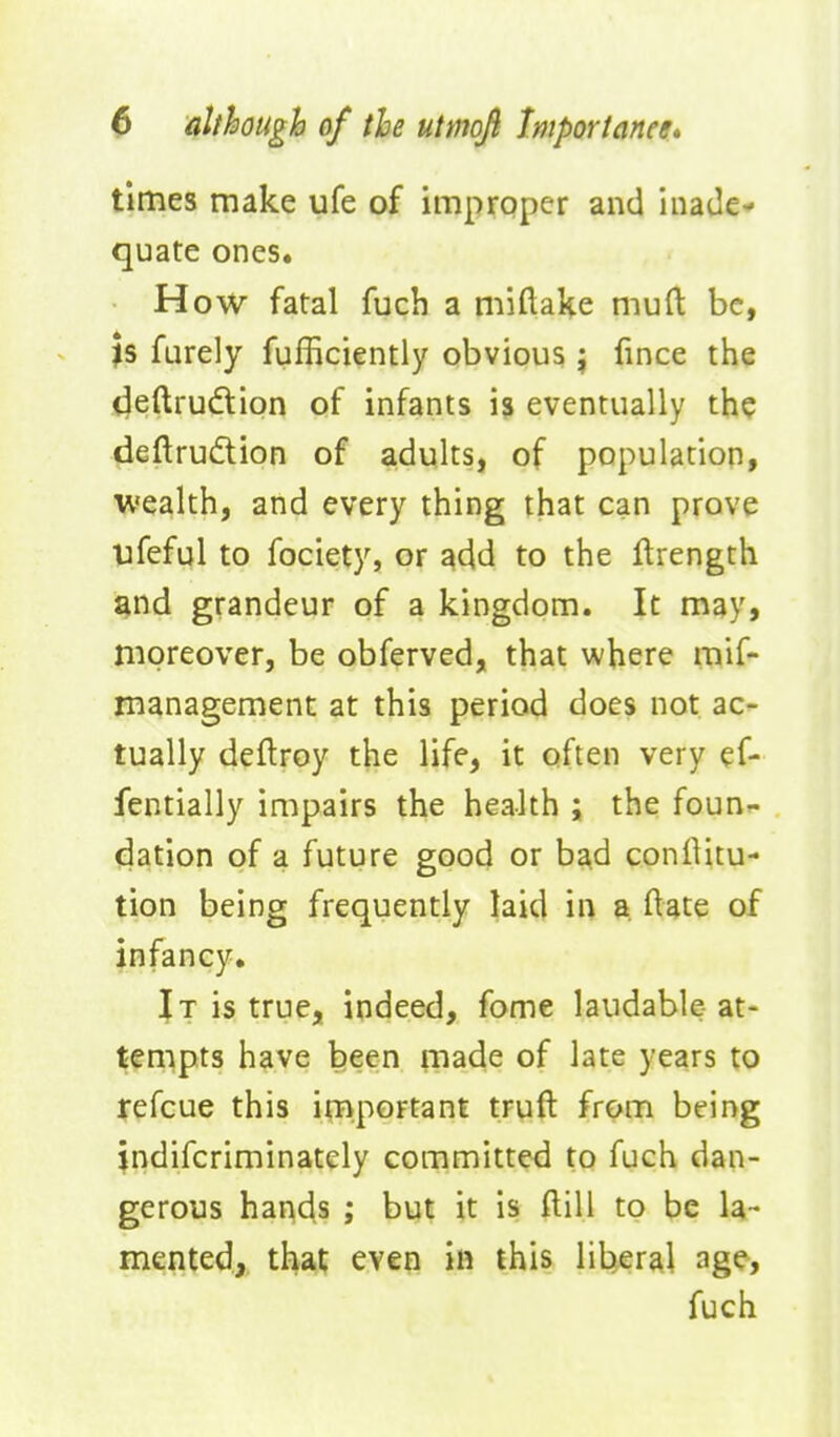 times make ufe of improper and inade- quate ones. How fatal fuch a miftake mud be, \s farely fufficiently obvious } fince tiie (^eftrudion of infants is eventually the deftrudion of adults, of population, U'ealth, and every thing that can prove ufeful to fociety, or ^dd to the ftrength gnd grandeur of a kingdom. It may, moreover, be obferved, that where mif- management at this period does not ac- tually deflroy the life, it often very ef- fentially impairs the health ; the foun- dation of a future good or bad conlUtu- tion being frequently laid in a ftate of infancy. It is true, indeed, fome laudable-at- tempts have been made of late years to jefcue this important truft from being jndifcriminately committed to fuch dan- gerous hands ; but it is ftill to be la- mented, that even in this liberal ag^, fuch