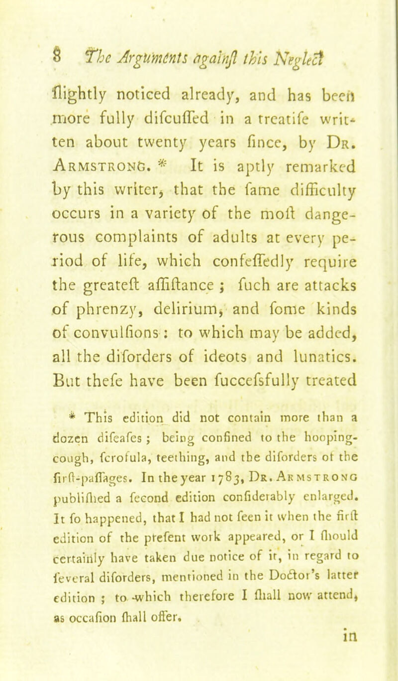nightly noticed already, and has been more fully difcuffed in a trcatife writ-^ ten about twenty years fincc, by Dr. Armstrong. * It is aptly remarked by this writer^ that the fame difficulty occurs in a variety of the mort dange- rous complaints of adults at every pe- riod of life, which confcffedly require the greateft affiftance ; fuch are attacks of phrenzy, delirium, and fome kinds of convulfions: to which may be added, all the diforders of ideots and lunatics. But thefe have been fuccefsfuUy treated * This edition did not contain more than a dozen difeafes; being confined to the hooping- cough, fcrofula, teething, and the diforders ot the firft-paflages. In the year 1783, Dr. Ak mstrono publiAied a feeond edition confiderably enlarged. It fo happened, that I had not feen it when the nrft edition of the ptefent work appeared, or I (liould certaiiily have taken due notice of it, in regard to fevcral diforders, mentioned in the Dodor's latter edition ; to-which therefore I fliall now attend, as occafion (hall offer. in