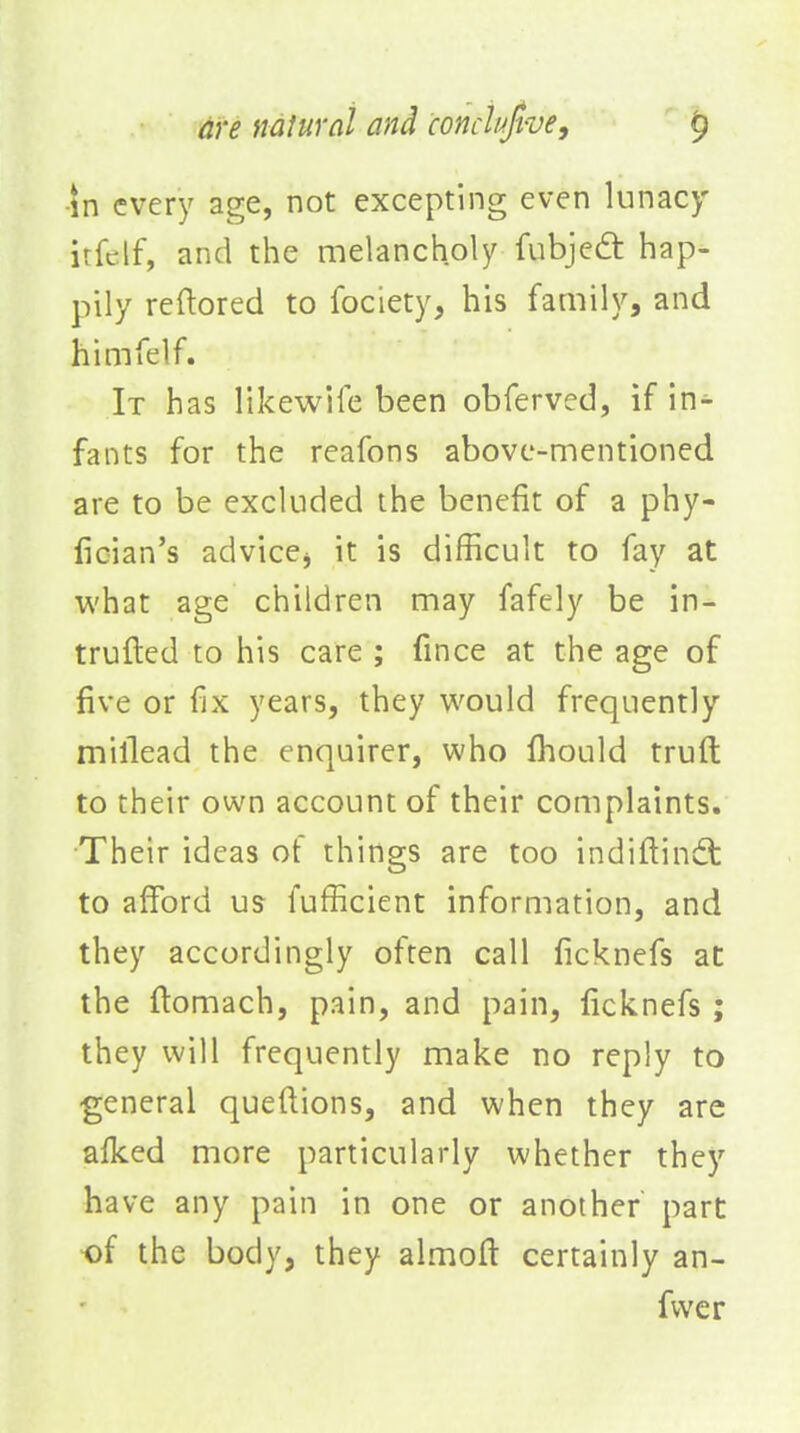 •in every age, not excepting even lunacy irfclf, and the melancholy fubje£t hap- pily reftored to fociety, his family, and himfelf. It has likewiie been obferved, if in- fants for the reafons above-mentioned are to be excluded the benefit of a phy- fician's advicej it is difficult to fay at what age children may fafely be in- trufted to his care ; fince at the age of five or fjx years, they would frequently millead the enquirer, who Ihould truft to their own account of their complaints. Their ideas of things are too indiftindt to afford us fufficient information, and they accordingly often call ficknefs at the flomach, pain, and pain, ficknefs; they will frequently make no reply to •general queftions, and when they are afked more particularly whether they have any pain in one or another part of the body, they almoft certainly an- fvver