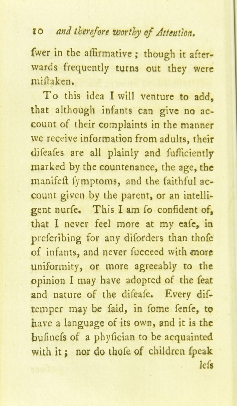 fwer in the affirmative ; though it after- wards frequently turns out they were miftaken. To this idea I will venture to add, that although infants can give no ac- count of their complaints in the manner we receive information from adults, their difeafes are all plainly and fufficiently marked by the countenance, the age, the manifeft fymptoms, and the faithful ac- count given by the parent, or an intelli- gent nurfe. This I am fo confident of, that I never feel more at my eafe, in prefcribing for any diforders than thofe of infants, and never fucceed with -more uniformity, or more agreeably to the opinion I may have adopted of the feat and nature of the difeafe. Every dif- temper may be faid, in fome fenfe, to have a language of its own, and it is the bufinefs of a phyfician to be acquainted with it; nor do thofe of children fpeak Jefs