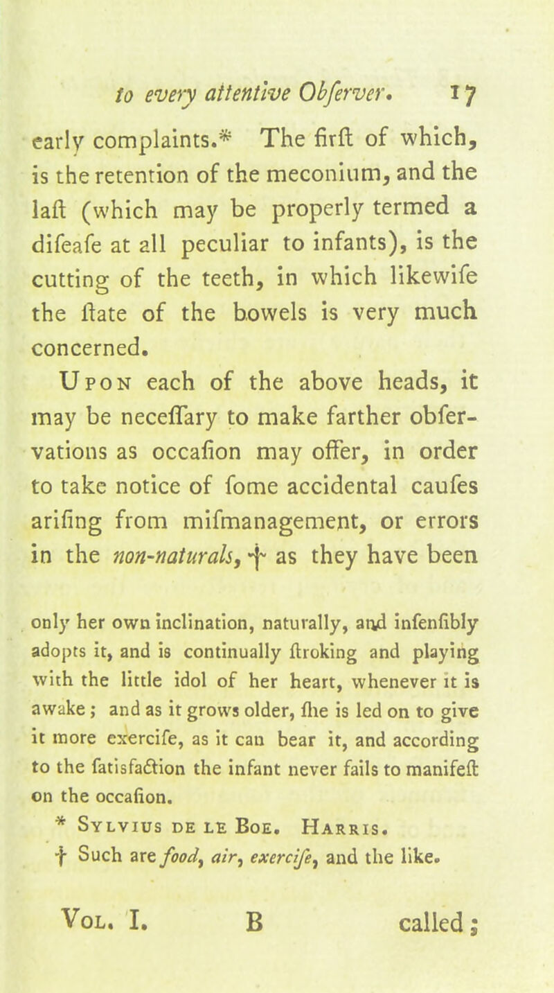 early complaints.* The firft of which, is the retention of the meconium, and the laft (which may be properly termed a difeafe at all peculiar to infants), is the cutting of the teeth, in which likewife the ftate of the bowels is very much concerned. Upon each of the above heads, it may be neceflary to make farther obfer- vations as occafion may olfer, in order to take notice of fome accidental caufes arifing from mifmanagement, or errors in the non-naturals, as they have been only her own inclination, naturally, an4 infenfibly adopts it, and is continually ftroking and playing with the little idol of her heart, whenever it is awake; and as it grows older, flie is led on to give it more exercife, as it can bear it, and according to the fatisfaftion the infant never fails to manifeft on the occafion. * Sylvius de le Boe. Harris. -j- Such are food^ air, exercife, and the like. Vol. I. B called;