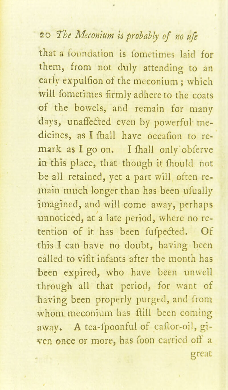 that a foi'ndation is fometimes laid for them, from not d-uly attending to an early expulfion of the meconium ; which will fometimes firmly adhere to the coats of the bowels, and remain for many days, unafFedted even by powerful me- dicines, as I fhall have occafion to re- mark as I go on. I fhall only obferve in this place, that though it fhould not be all retained, yet a part will often re- main much longer than has been ufually imagined, and will come away, perhaps unnoticed, at a late period, where no re- tention of it has been fufpected. Of this I can have no doubt, having been called to vifit infants after the month has been expired, who have been unwell through all that period, for want of having been properly purged, and from whom meconium has flill been coming away. A tea-fpoonful of cailor-oil, gi- ven once or more, has foon carried off a great