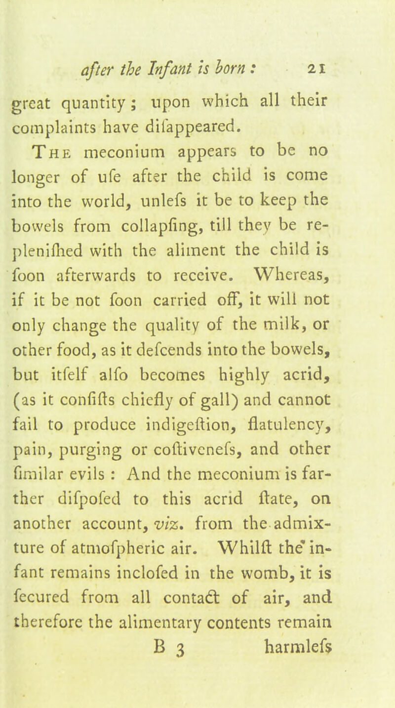 great quantity; upon which all their complaints have dilappeared. The meconium appears to be no longer of ufe after the child is come into the world, unlefs it be to keep the bowels from collapfing, till they be re- plenifhed with the aliment the child is foon afterwards to receive. Whereas, if it be not foon carried off, it will not only change the quality of the milk, or other food, as it defcends into the bowels, but itfelf alfo becomes highly acrid, (as it confifts chiefly of gall) and cannot fail to produce indigeftion, flatulency, pain, purging or coftivenefs, and other firailar evils: And the meconium is far- ther difpofed to this acrid flate, on another account, y/z. from the admix- ture of atmofpheric air. Whilft the'in- fant remains inclofed in the womb, it is fecured from all contadt of air, and therefore the alimentary contents remain B 3 harmlefs