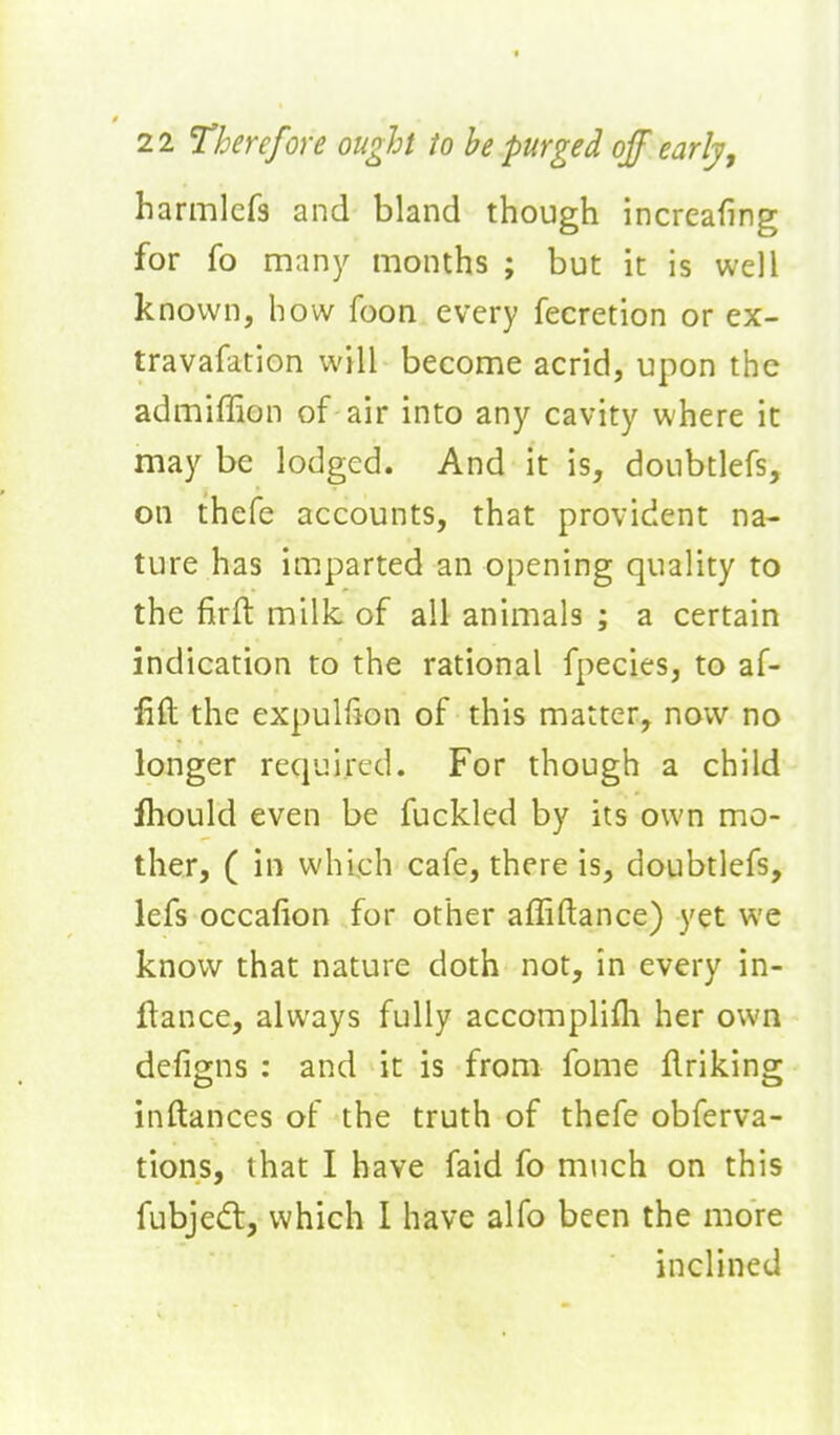 harmlcfs and bland though increafing for fo many months ; but it is well known, how foon every fecretion or ex- travafation will become acrid, upon the admiffion of air into any cavity where it maybe lodged. And it is, doubtlefs, on thefe accounts, that provident na- ture has imparted an opening quality to the firft milk of all animals ; a certain indication to the rational fpecies, to af- fift the expulfion of this matter, now no longer required. For though a child Ihould even be fuckled by its own mo- ther, ( in which cafe, there is, doubtlefs, lefs occafion for other affiftance) yet we know that nature doth not, in every in- flance, always fully accomplifti her own defigns : and it is from fome flriking inftances of the truth of thefe obferva- tions, that I have faid fo much on this fubjed, which 1 have alfo been the more inclined