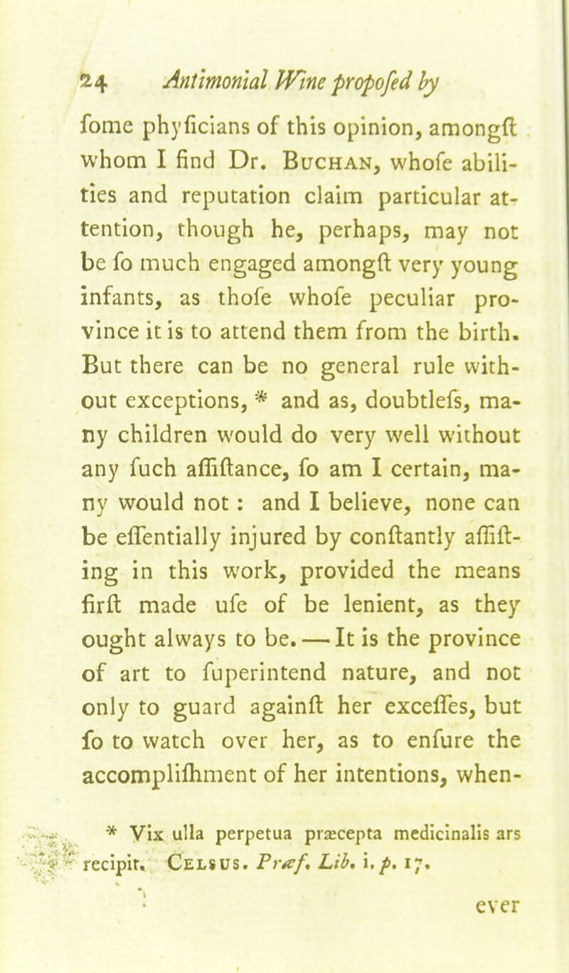 2t4 Anttmontal JVine propofed by fome phyficians of this opinion, amongft whom I find Dr. Buchan, whofe abili- ties and reputation claim particular at- tention, though he, perhaps, may not be fo much engaged amongft very young infants, as thofe whofe peculiar pro- vince it is to attend them from the birth. But there can be no general rule with- out exceptions, * and as, doubtlefs, ma- ny children would do very well without any fuch affiftance, fo am I certain, ma- ny would not: and I believe, none can be eflentially injured by conftantly affift- ing in this work, provided the means firft made ufe of be lenient, as they ought always to be. — It is the province of art to fuperintend nature, and not only to guard againft her excelTes, but fo to watch over her, as to enfure the accomplifliment of her intentions, when- * Vix ulla perpetua prscepta mediclnalls ars recipir, Celsus. Pr^f, Lib, \, p. 17. • ever