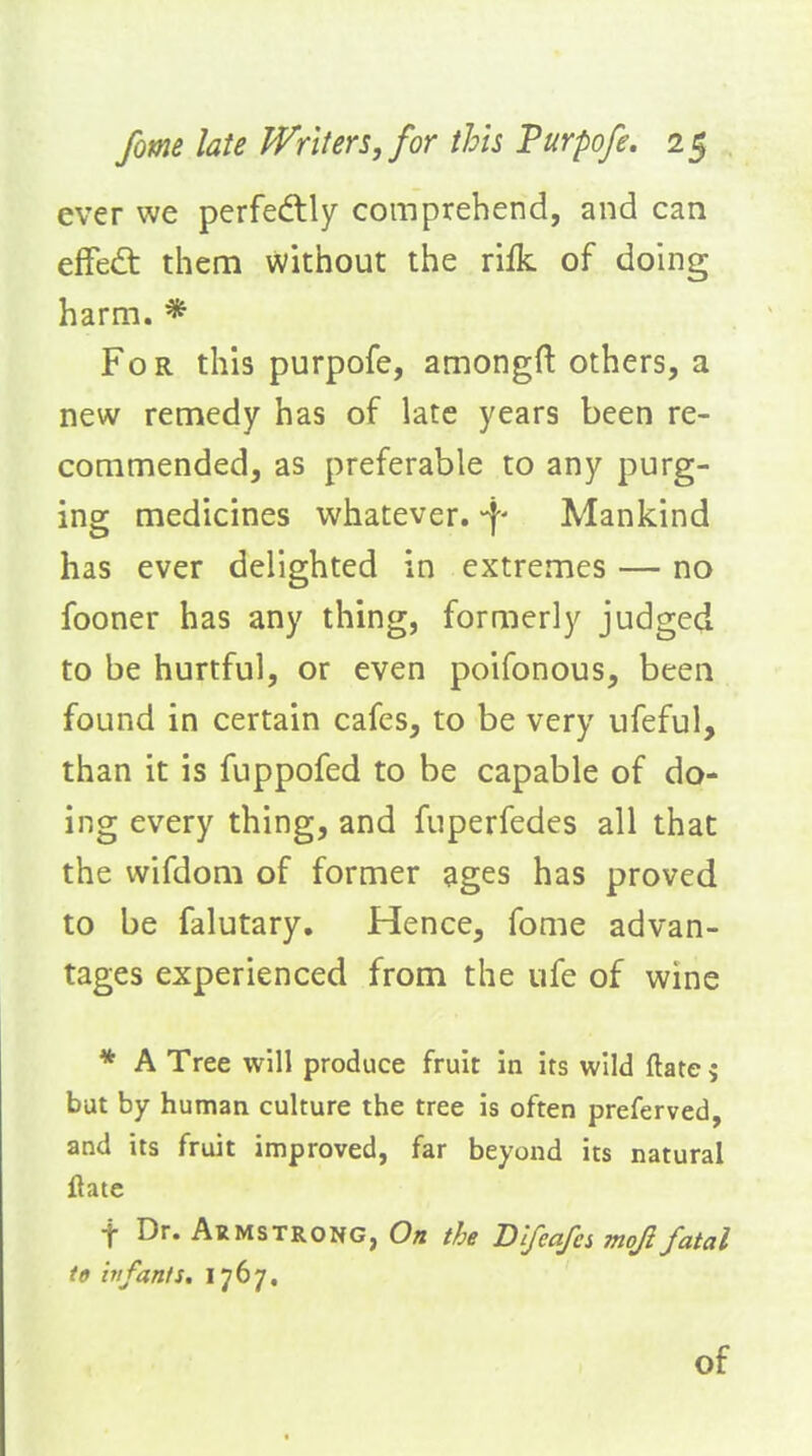 ever we perfedlly comprehend, and can efFed: them without the rifk of doing harm. * For this purpofe, amongft others, a new remedy has of late years been re- commended, as preferable to any purg- ing medicines whatever, -f- Mankind has ever delighted in extremes — no fooner has any thing, formerly judged to be hurtful, or even poifonous, been found in certain cafes, to be very ufeful, than it is fuppofed to be capable of do- ing every thing, and fuperfedes all that the wifdom of former ages has proved to be falutary. Hence, fome advan- tages experienced from the ufe of wine * A Tree will produce fruit in its wild (late 5 but by human culture the tree is often preferved, and its fruit improved, far beyond its natural ftatc f Dr. Armstrong, On the Dlfeafcs moji fatal to hifanis, \1^'J* of