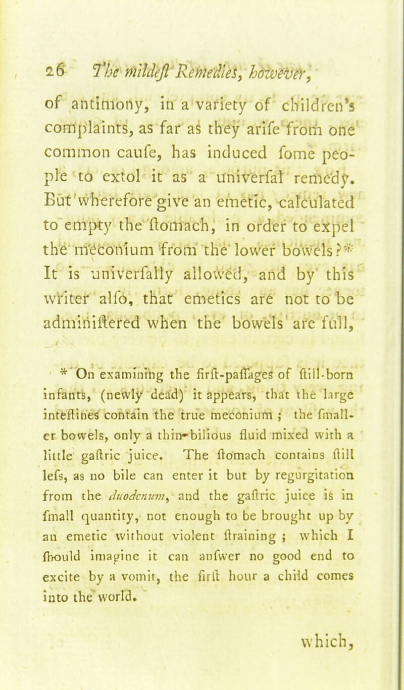of antimony, in a variety of children's coniplaints, as far aS they arife''frodi one' common caufe, has induced fome peo- ple ^t6 extol it as a univ'erfat remedy. But'vvherefore give an emetic, catcukted to eaipty the flomach, in order to ekpel the m'^tonium from the lower bowels ?* It is 'jniverfally allowed, and by' this^' writer alf6, that emetics af6 not to be ' adminift'ered when the bowels' are full, *'On examining the firft-paltages of ftill-born infants, (newly dead) it appears, that the large inteftines contain the true meconiLim ; the fmall- er bowels, only a thin-bilious fluid mixed with a little gaflric juice. The ftomach contains dill lefs, as no bile can enter it but by regurgitatioa from the duodcmtm^ and the gaftric juice is in fmall quantity, not enough to be brought up by an emetic without violent {training ; which I fbould imayine it can anfwer no good end to excite by a vomit, the firll hour a child comes into theworld. ' which,