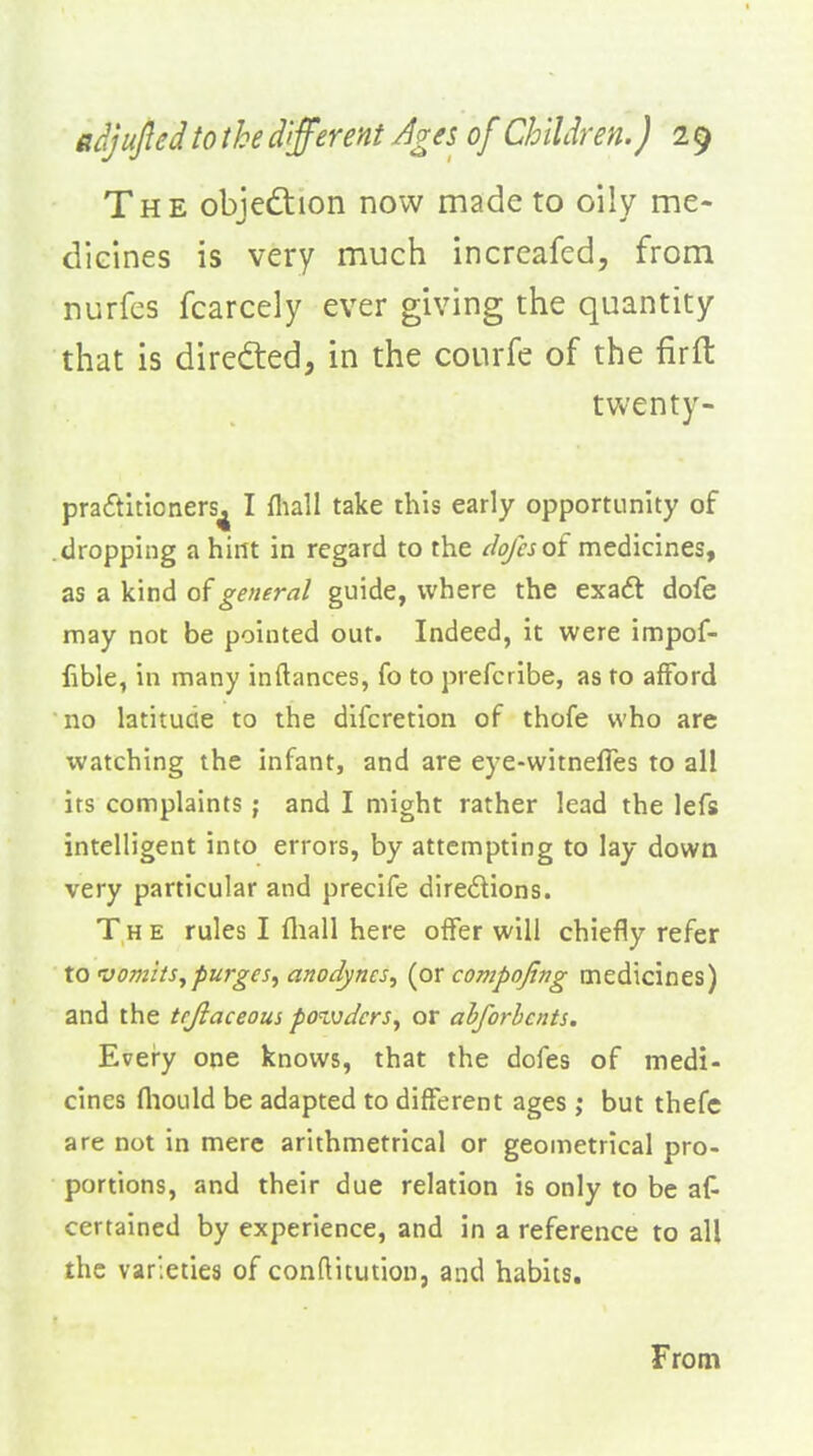The objedtion now made to oily me- dicines is very much incrcafed, from nurfes fcarcely ever giving the quantity that is directed, in the courfe of the firft tvv'enty- praditioners^ I fliall take this early opportunity of .dropping a hint in regard to the dofesoi medicines, as a kind of general guide, where the exaft dofe may not be pointed out. Indeed, it were impof- lible, in many inftances, fo to prefcribe, as to afford no latitude to the difcretion of thofe who are watching the infant, and are eye-witnefTes to all its complaints; and I might rather lead the lefs intelligent into errors, by attempting to lay down very particular and precife directions. The rules I fliall here offer will chiefly refer to vomits^purges^ anodynes^ (or compofing medicines) and the trjlaceous povjdcrs^ or abforbcnts. Every one knows, that the dofes of medi- cines fliould be adapted to different ages ,* but thefe are not in mere arithmetrical or geometrical pro- portions, and their due relation is only to be af^ certained by experience, and in a reference to all the varieties of conftitutiou, and habits. From
