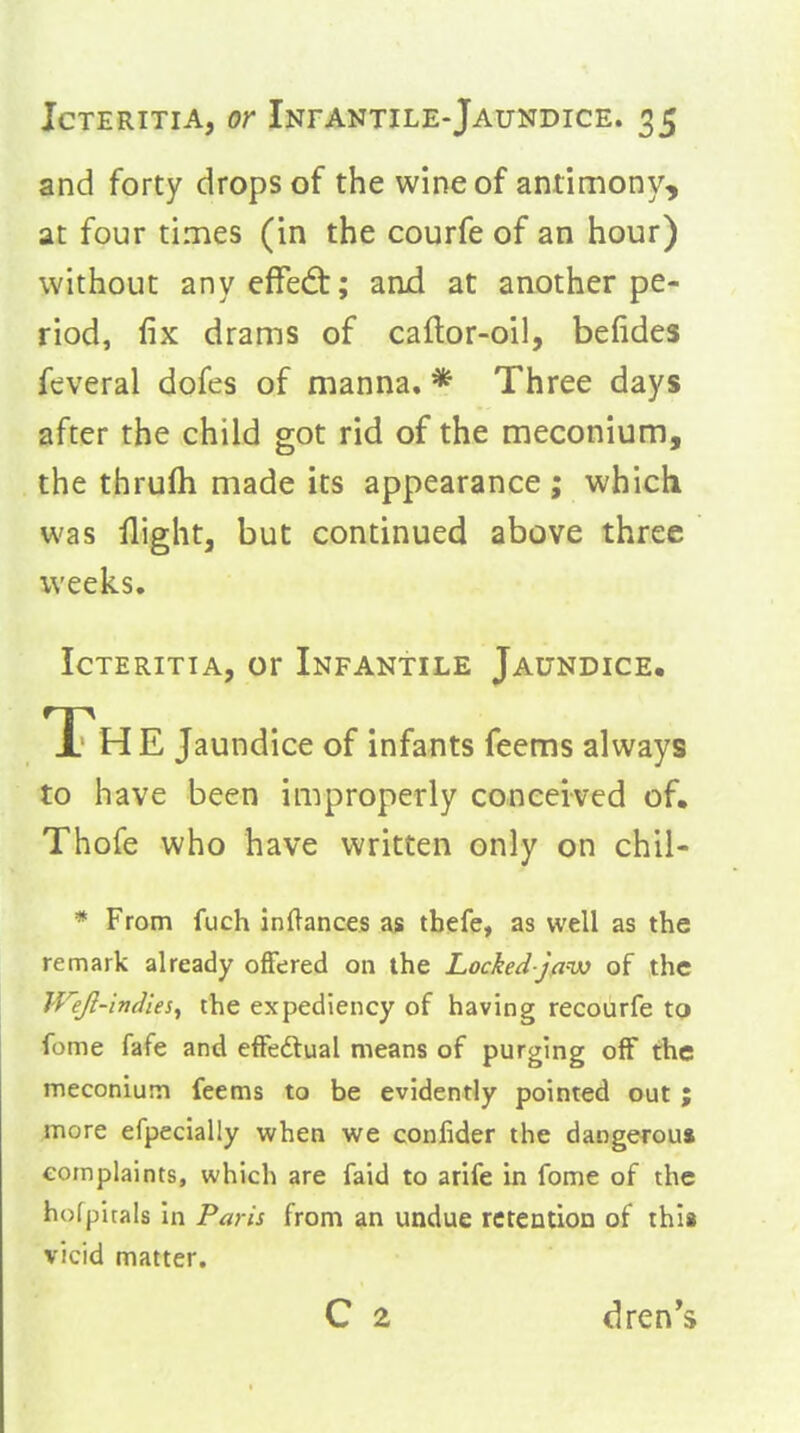 and forty drops of the wine of antimony, at four times (in the courfe of an hour) without anyeffed:; ami at another pe- riod, fix drams of caflor-oil, befides feveral dofes of manna. * Three days after the child got rid of the meconium, the thrufli made its appearance ; which was flight, but continued above three weeks. IcTERiTiA, or Infantile Jaundice, TThE Jaundice of infants feems always to have been improperly conceived of, Thofe who have written only on chil- * From fuch inflances as tbefe, as well as the remark already ofifered on the Locked jaw of the IVeJl-indies^ the expediency of having recourfe to •feme fafe and efFeftual means of purging off the meconium feems to be evidently pointed out ; more efpecially when we confider the dangerous complaints, which are faid to arife in fome of the hofpitals in Paris from an undue retention of this vicid matter. C 2 dren*s
