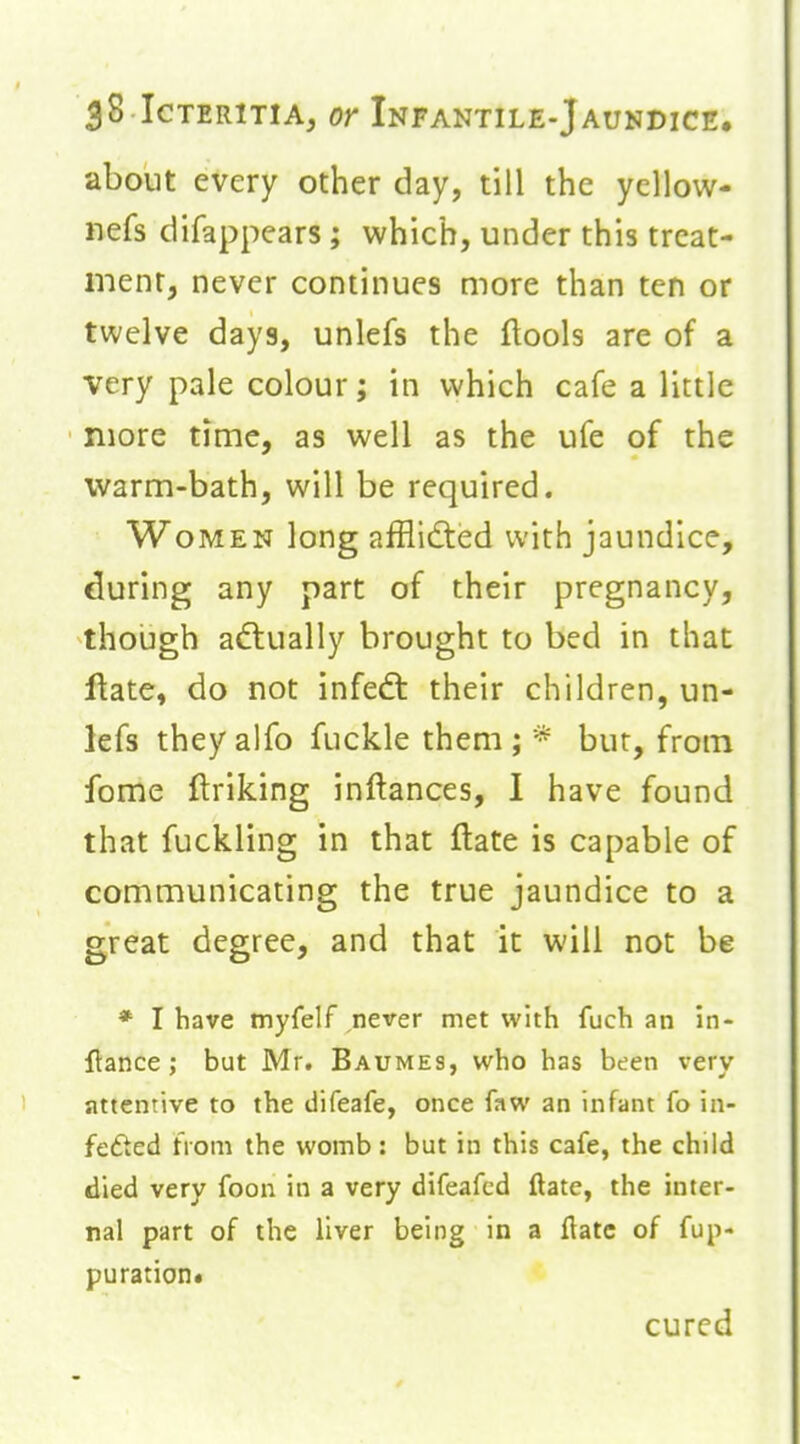 about every other day, till the yellow- nefs difappears; which, under this treat- ment, never continues more than ten or twelve days, unlefs the flools are of a very pale colour; in which cafe a little more time, as well as the ufe of the warm-bath, will be required. Women long afiiidted with jaundice, during any part of their pregnancy, though adlually brought to bed in that Hate, do not infedt their children, un- lefs theyalfo fuckle them; * but, from fome ftriking inftances, I have found that fuckling in that flate is capable of communicating the true jaundice to a great degree, and that it will not be * I have myfelf never met with fuch an in- flance; but Mr. Baumes, who has been very attentive to the difeafe, once faw an infant fo in- fefted from the womb: but in this cafe, the child died very foon in a very difeafcd ftate, the inter- nal part of the liver being in a ftatc of fup- puration. cured