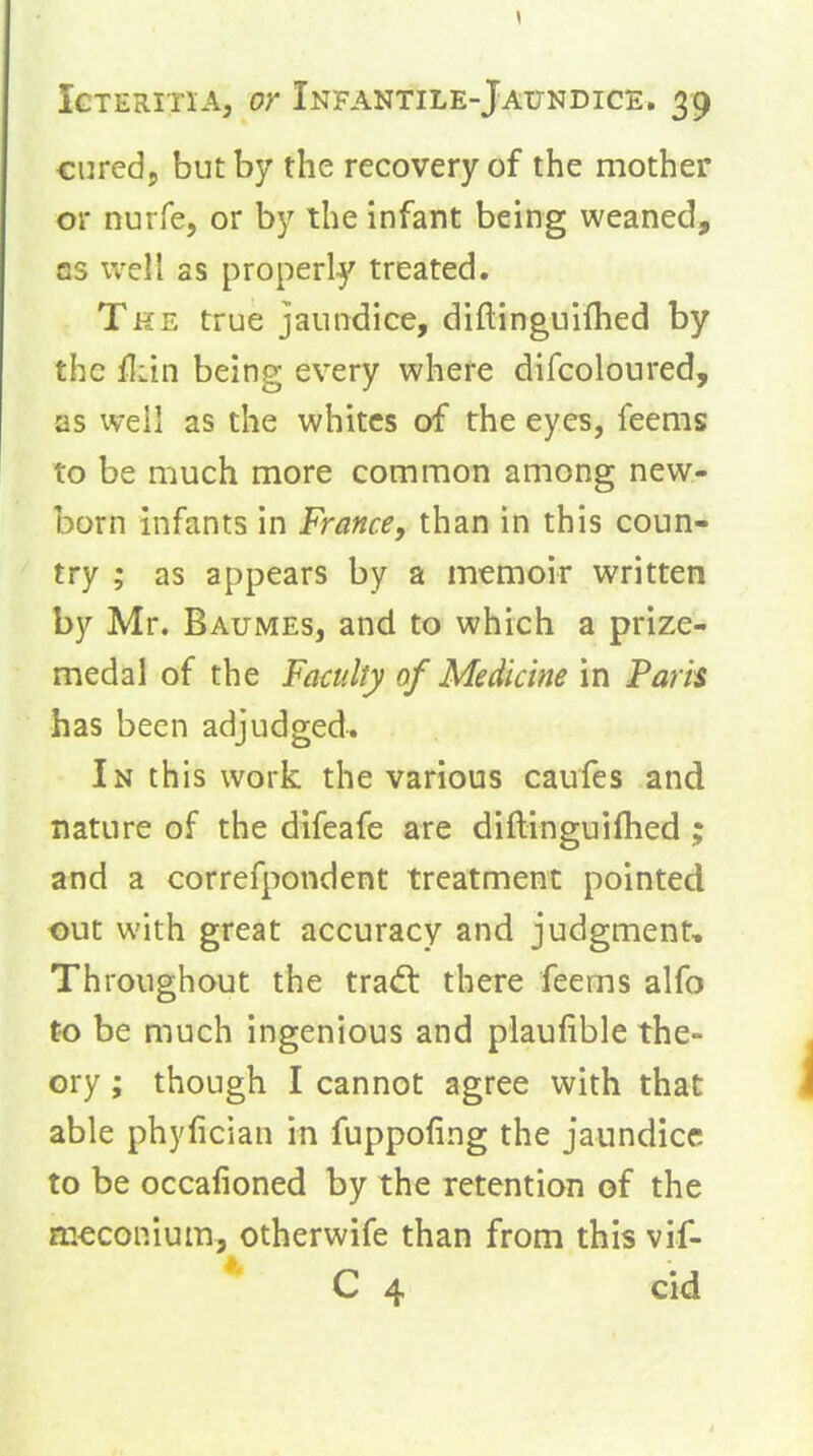 curedj but by the recovery of the mother or nurfe, or by the infant being weaned, GS well as properly treated. The true jaundice, diftinguifhed by the fliin being every where difcoloured, as well as the whites of the eyes, feems to be much more common among new- born infants in France, than in this coun- try ; as appears by a memoir written by Mr. Baumes, and to which a prize- medal of the Fa€ulty of Medicine in Paris has been adjudged. In this work the various caufes and nature of the difeafe are diftinguifhed; and a correfpondent treatment pointed out with great accuracy and judgment. Throughout the trad: there feems alfo to be much ingenious and plaulible the- ory ; though I cannot agree with that able phylician in fuppofing the jaundice to be occafioned by the retention of the meconium, otherwife than from this vif- C 4 cid