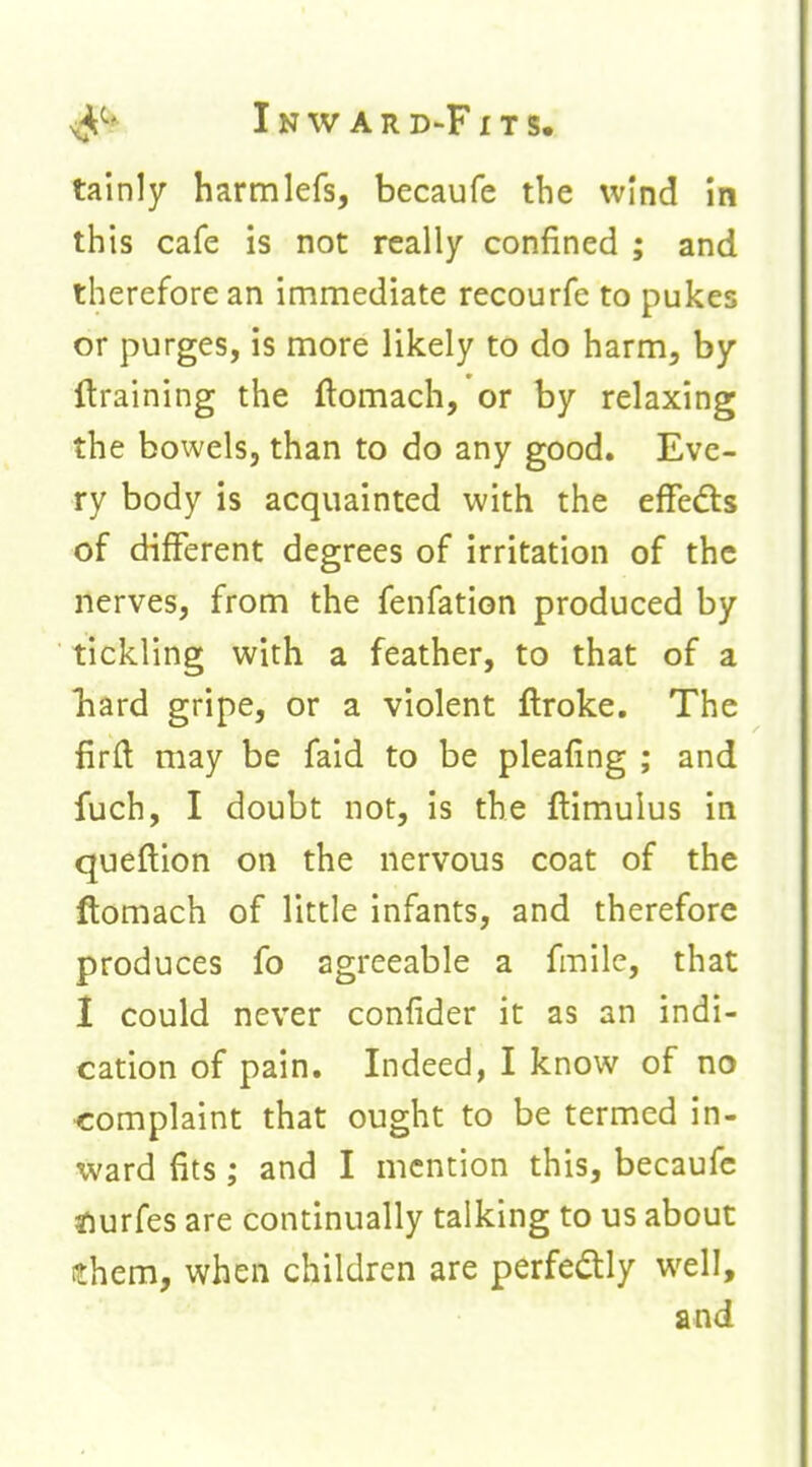 tainly harmlefs, becaufe the wind in this cafe is not really confined ; and therefore an immediate recourfe to pukes or purges, is more likely to do harm, by {training the ftomach, or by relaxing the bowels, than to do any good. Eve- ry body is acquainted with the effeds of different degrees of irritation of the nerves, from the fenfation produced by tickling with a feather, to that of a hard gripe, or a violent ftroke. The firft may be faid to be pleafing ; and fuch, I doubt not, is the flimuius in queftion on the nervous coat of the ftomach of little infants, and therefore produces fo agreeable a fmilc, that 1 could never confider it as an indi- cation of pain. Indeed, I know of no complaint that ought to be termed in- ward fits; and I mention this, becaufe tiurfes are continually talking to us about ithem, when children are perfectly well, and