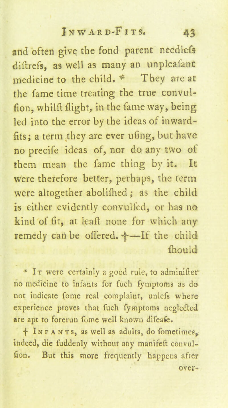 and often give the fond parent needlefa diftrefs, as well as many an unpleafanC medicine to the child. * They are at the fame time treating the true convul- lion, whilfl: flight, in the fame way, being led into the error by the ideas of inward- fits; a term they are ever ufing, but have no precife ideas of, nor do any two of them mean the fame thing by it. It were therefore better, perhaps, the term were altogether abolifhed; as the child is either evidently convulfed, or has no kind of fit, at leaft none for which any remedy can be offered, f—If the child Ihould * It were certainly a good rule, to adminlfler no medicine to infants for fuch fyinptoms as do not indicate fome real complaint, unlefs where experience proves that fuch fymptoms negleded are apt to forerun fome well known difeafe. f Infants, as well as adults, do fometimes^ indeed, die fuddenly without any manifeft convul- fion. But this more frequently happens after over-