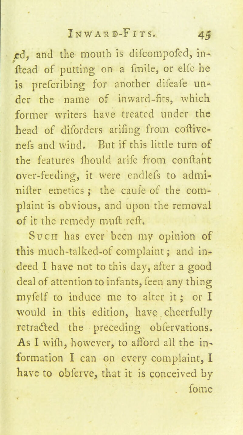 edf and the mouth is difcompofed, in- ftead of putting on a fmile, or elfe he is prefcribing for another difeafe un- der the name of inward-fits, which former writers have treated under the head of diforders arifing from coftive- nefs and wind. But if this little turn of the features fhould arife from conftant over-feeding, it were endlefs to admi- nifter emetics; the caule of the com- plaint is obvious, and upon the removal of it the remedy muft refl. Such has ever been my opinion of this much-talked-of complaint; and in- deed I have not to this day, after a good deal of attention to infants, feen any thing myfelf to induce me to alter it; or I would in this edition, have, cheerfully retradled the preceding obfervations. As I wifli, however, to afford all the in- formation I can on every complaint, I have to obferve, that it is conceived by fome
