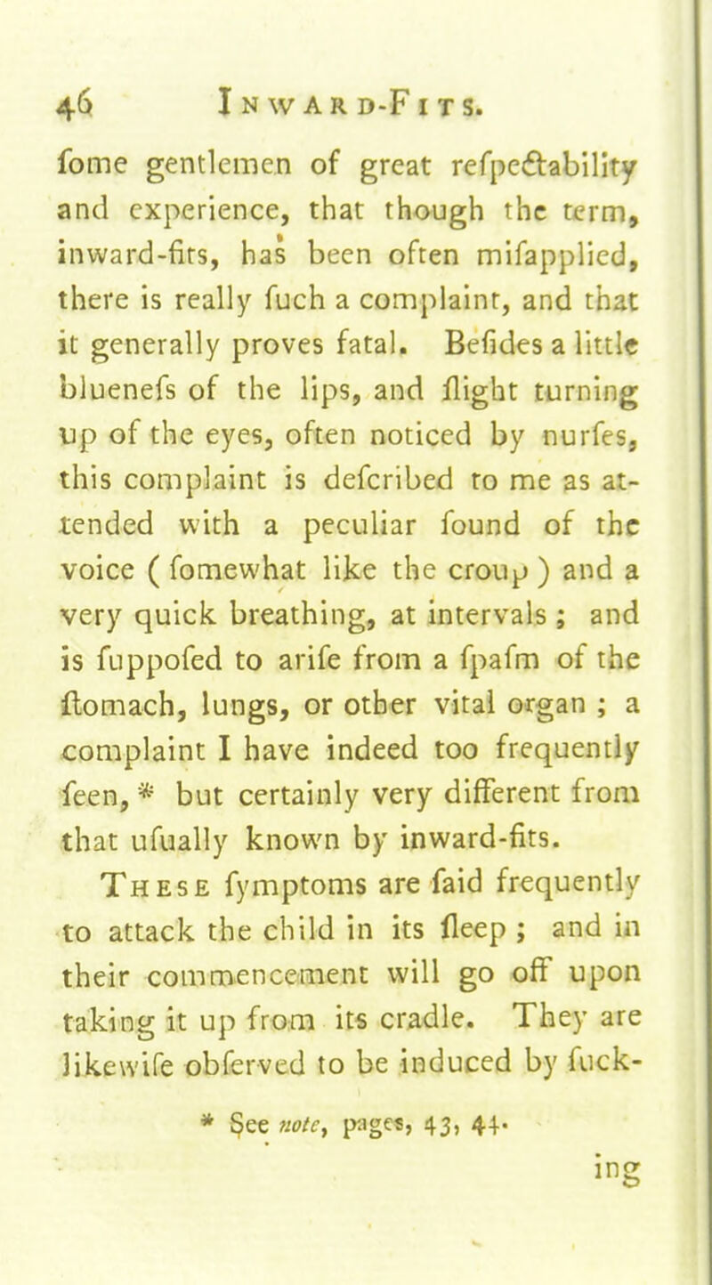 fome gentlemen of great refpeftability and experience, that though the term, inward-firs, has been often mifapplied, there is really fuch a complaint, and that it generally proves fatal. Befides a little bluenefs of the lips, and flight turning VJp of the eyes, often noticed by nurfes, this complaint is defcribed to me as at- tended with a peculiar found of the voice ( fomewhat like the croup ) and a very quick breathing, at intervals; and is fuppofed to arife from a fpafm of the ftomach, lungs, or other vital organ ; a complaint I have indeed too frequently feen, * but certainly very different from that ufually known by inward-fits. These fymptoms are faid frequently to attack the child in its fleep ; and in their commencetinent will go off upon taking it up from it« cradle. They are likewife obferved to be induced by fuck- * §ee note^ pages, 43» 4+' ing