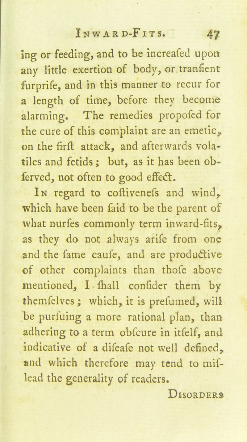 ing or feeding, and to be increafed upon any little exertion of body, or tranlient furprife, and in this manner to recur for a length of time, before they becon^e alarming. The remedies propofed for the cure of this complaint are an emetic^ cn the firft attack, and afterwards voia- tiles and fetids; but, as it has been ob- ferved, not often to good efFedt. In regard to coftivenefs and wind^ which have been faid to be the parent of what nurfes commonly term inward-fits^ as they do not always arife from one and the fame caufe, and are produd:ive of other complaints than thofe above mentioned, I lhall confider them by themfelves; which, it is prefumed, will be purfuing a more rational ptan, than adhering to a term obfcure in itfelf, and indicative of a difeafe not well defined^ and which therefore may tend to mif- lead the generality of readers. Disorders